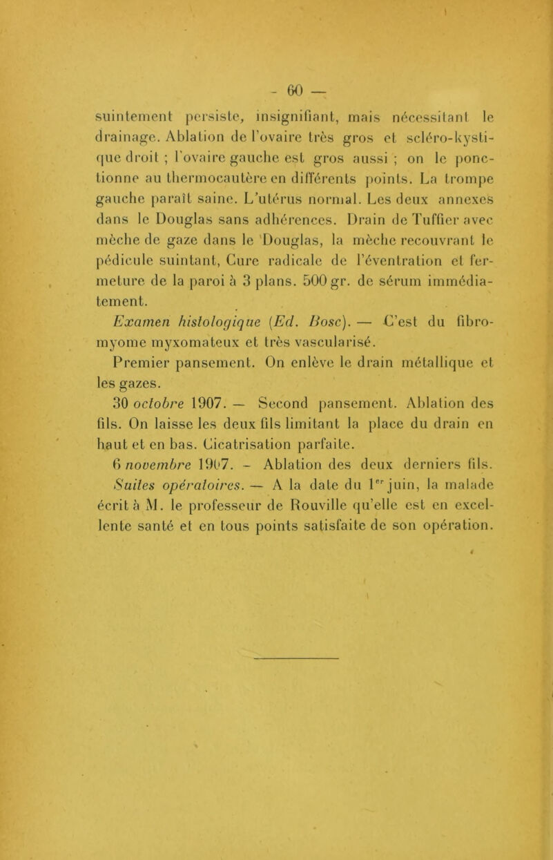 suintement persiste, insignifiant, mais nécessitant le drainage. Ablation de l’ovaire très gros et scléro-kysti- que droit; l’ovaire gauche eçt gros aussi; on le ponc- tionne au thermocautère en différents points. La trompe gauche paraît saine. L’utérus normal. Les deux annexes dans le Douglas sans adhérences. Drain de Tuffier avec mèche de gaze dans le Douglas, la mèche recouvrant le pédicule suintant, Cure radicale de l’éventration et fer- meture de la paroi è 3 plans. 500 gr. de sérum immédia- tement. Examen histologique (Ecl. Bosc). — C’est du fibro- myome myxomateux et très vascularisé. Premier pansement. On enlève le drain métallique et les gazes. 30 octobre 1907. — Second pansement. Ablation des fils. On laisse les deux fils limitant la place du drain en haut et en bas. Cicatrisation parfaite. 6 novembre 1907. - Ablation des deux derniers fils. Suites opératoires. — A la date du 1er juin, la malade écrit à M. le professeur de Rouville qu’elle est en excel- lente santé et en tous points satisfaite de son opération. f