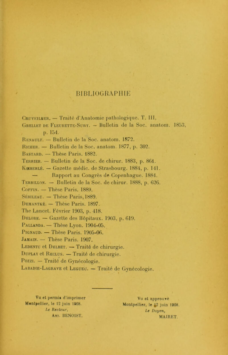 BIBLIOGRAPHIE CruvKilher. — Traité d’Anatomie pathologique. T. III. Grellet de Fleurette-Sury. — Bulletin de la Soc. anatom. 1853, p. 154. Renault. — Bulletin de la Soc. anatom. 1872. Riooer. — Bulletin de la Soc. anatom. 1877, p. 302. Bastard. — Thèse Paris. 1882. Terrier. — Bulletin de la Soc. de chirur. 1883, p. 861. Koeberlé. — Gazette médic. de Strasbourg. 1884, p. 141. — Rapport au Congrès de Copenhague. 1884. Terrillon. — Bulletin de la Soc. de chirur. 1888, p. 626. Coffin. — Thèse Paris. 1881). Sébileau. — Thèse Paris, 1889. Demantké. — Thèse Paris. 1897. The Lancet. Février 1903, p. 418. Delore. — Gazette des Hôpitaux. 1903, p. 619. Pallanda. — Thèse Lyon. 1904-05. Pignaud. — Thèse Paris. 1905-06. Jamain. — Thèse Paris. 1907. Ledentu et Delbet. — Traité de chirurgie. Duplay et Reclus. — Traité de chirurgie. Pozzi. — Traité de Gynécologie. Labadie-Lagrave et Legueu. — Traité de Gynécologie. \ Vu et perrai» d'imprimer Montpellier, le 12 juin 1908. Le Recteur, Ant. BENOIST. Vu et approuvé Montpellier, le ^2 juin 1908. Le Doyen, MAIRET.