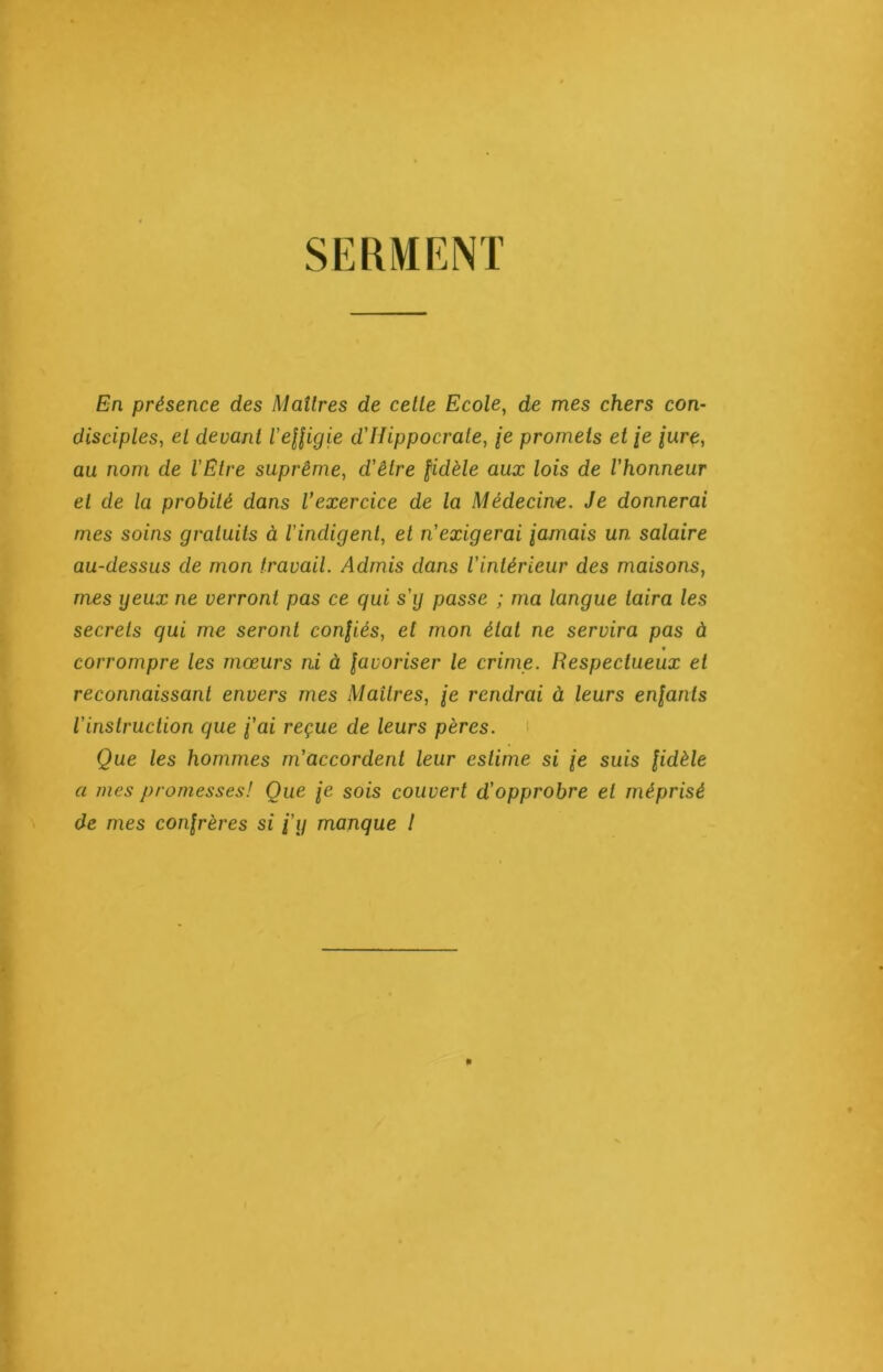 SERMENT En présence des Maîtres de celle Ecole, de mes chers con- disciples, et devant l'effigie d'Hippocrate, je promets et je jure, au nom de l'Etre suprême, d’éZre fûièZe aux lois de l'honneur et de la probité dans l’exercice de la Médecine. Je donnerai mes soins graluits à l'indigent, et n'exigerai jamais un salaire au-dessus de mon travail. Admis dans l'intérieur des maisons, mes geux ne verront pas ce qui s'g passe ; ma langue taira les secrets qui me seront confiés, et mon état ne servira pas à f corrompre les mœurs ni à favoriser le crime. Respectueux et reconnaissant envers mes Maîtres, je rendrai à leurs enfants l'instruction que j'ai reçue de leurs pères. Que les hommes m'accordent leur estime si je suis fidèle a mes promesses! Que je sois couvert d'opprobre et méprisé de mes confrères si j'y manque l