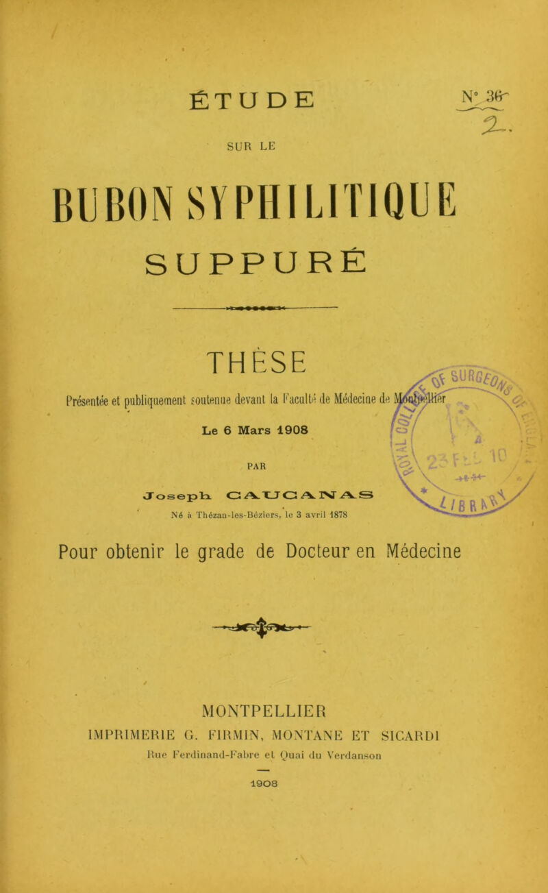 ÉT U D E % SUR LE SUPPURÉ THÈSE Présentée et publiquement soutenue devant la Faculté de Médecine Le 6 Mars 1908 PAR Joseph CAUCANAS Né à Thézau-les-Béziers, le 3 avril 1878 Pour obtenir le grade de Docteur en Médecine MONTPELLIER IMPRIMERIE G. Fl R.MI N, MONTANE ET SICARD1 Rue Ferdinand-Fabre el Quai du Verdanson 1908