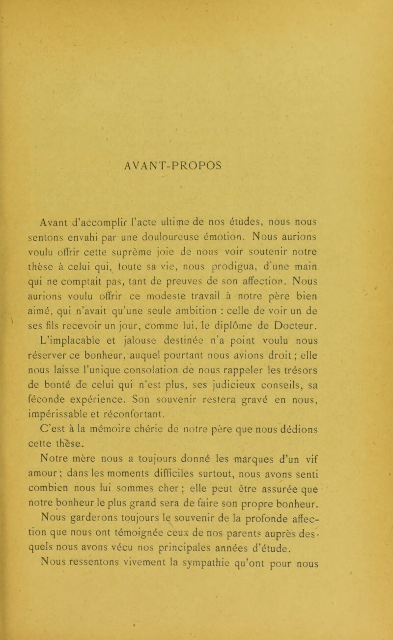 AVANT-PROPOS Avant d’accomplir l’acte ultime de nos études, nous nous sentons envahi par une douloureuse émotion. Nous aurions voulu offrir cette suprême joie de nous voir soutenir notre thèse à celui qui, toute sa vie, nous prodigua, d’une main qui ne comptait pas, tant de preuves de son affection. Nous aurions voulu offrir ce modeste travail à notre père bien aimé, qui n’avait qu'une seule ambition : celle de voir un de ses fils recevoir un jour, comme lui, le diplôme de Docteur. L’implacable et jalouse destinée n’a point voulu nous réserver ce bonheur,auquel pourtant nous avions droit; elle nous laisse l’unique consolation de nous rappeler les trésors de bonté de celui qui n'est plus, ses judicieux conseils, sa féconde expérience. Son souvenir restera gravé en nous, impérissable et réconfortant. C'est à la mémoire chérie de notre père que nous dédions cette thèse. Notre mère nous a toujours donné les marques d’un vif amour; dans les moments difficiles surtout, nous avons senti combien nous lui sommes cher; elle peut être assurée que notre bonheur le plus grand sera de faire son propre bonheur. Nous garderons toujours le souvenir de la profonde affec- tion que nous ont témo-ignée ceux de nos parents auprès des- quels nous avons vécu nos principales années d’étude. Nous ressentons vivement la sympathie qu’ont pour nous