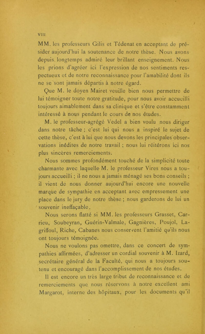 MM. les professeurs Gilis et Tédenat en acceptant de pré- sider aujourd’hui la soutenance de notre thèse. Nous avons- depuis, longtemps admiré leur brillant enseignement. Nous les prions d’agréer ici l’expression de nos sentiments res- pectueux et de notre reconnaissance pour l’amabilité dont ils ne se sont jamais départis à notre égard. Que M. le doyen Mairet veuille bien nous permettre de lui témoigner toute notre gratitude, pour nous avoir accueilli toujours aimablement dans sa clinique et s’être constamment intéressé à nous pendant le cours de nos études. M. le professeur-agrégé Vedel a bien voulu nous diriger dans notre tâche ; c’est lui qui nous a inspiré le sujet de cette thèse, c’est à lui que nous devons les principales obser- vations inédites de notre travail ; nous lui réitérons ici nos plus sincères remerciements. Nous sommes profondément touché de la simplicité toute charmante avec laquelle M. le professeur Vires nous a tou- jours accueilli ; il ne nous a jamais ménagé ses bons conseils ; il vient de nous donner aujourd’hui encore une nouvelle marque de sympathie en acceptant avec empressement une place dans le jury de notre thèse; nous garderons de lui un 'souvenir ineffaçable. Nous serons flatté si MM. les professeurs Grasset, Car- rieu, Soubeyran, Guérin-Valmale, Gagnières, Poujol, La- grififoul, Riche, Cabanes nous conservent l’amitié qu’ils nous ont toujours témoignée. Nous ne voulons pas omettre, dans ce concert de sym- pathies affirmées, d’adresser un cordial souvenir à M. Izard, secrétaire général de la Faculté, qui nous a toujours sou- tenu et encouragé dans l’accomplissement de nos études. 11 est encore un très large tribut de reconnaissance et de remerciements que. nous réservons à notre excellent ami Margarot, interne des hôpitaux, pour les documents qu’il