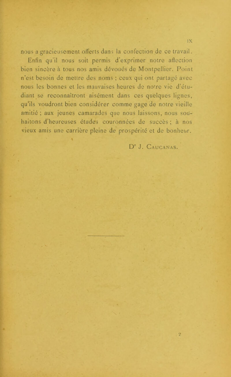 nous a gracieusement offerts dans la confection de ce travail. Enfin qu’il nous soit permis d’exprimer notre affection bien sincère à tous nos amis dévoués de Montpellier. Point n’est besoin de mettre des noms ; ceux qui ont partagé avec nous les bonnes et les mauvaises heures de notre vie d’étu- diant se reconnaîtront aisément dans ces quelques lignes, qu’ils voudront bien considérer comme gage de notre vieille amitié ; aux jeunes camarades que nous laissons, nous sou- haitons d’heureuses études couronnées de succès ; à nos vieux amis une carrière pleine de prospérité et de bonheur.