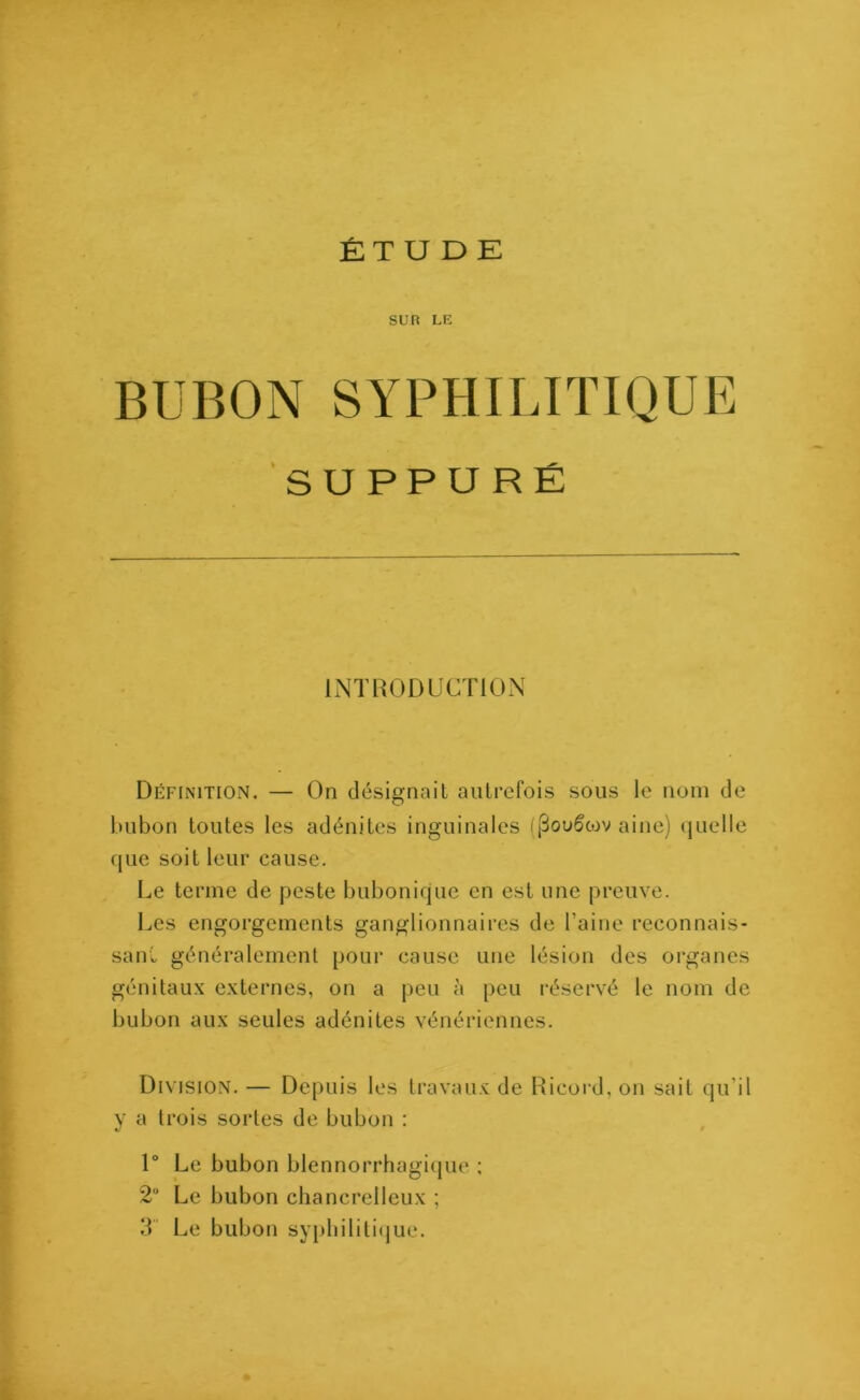 ÉTUDE sun LE BUBON SYPHILITIQUE SUPPURÉ INTRODUCTION Définition. — On désignait autrefois sous le nom de bubon toutes les adénites inguinales ((3ou5tov aine) quelle que soit leur cause. Le terme de peste bubonique en est une preuve. Les engorgements ganglionnaires de l’aine reconnais- sant généralement pour cause une lésion des organes génitaux externes, on a peu à peu réservé le nom de bubon aux seules adénites vénériennes. Division. — Depuis les travaux de Ricord, on sait qu’il y a trois sortes de bubon : 1° Le bubon blennorrhagique : 2U Le bubon chancrelleux ; 3 Le bubon syphilitique.