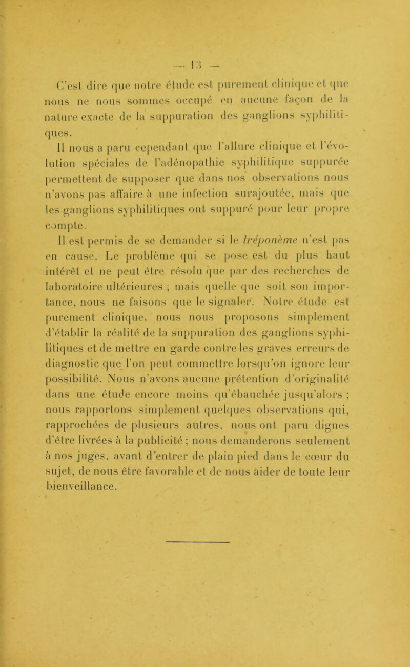 C’est dire que notre étude est purement clinique et que nous ne nous sommes occupé en aucune façon de la nature exacte de la suppuration des ganglions syphiliti- ques. Il nous a paru cependant que l’allure clinique et 1 évo- lution spéciales de l’adénopathie syphilitique suppurée permettent de supposer que dans nos observations nous n avons pas affaire à une infection surajoutée, mais que les ganglions syphilitiques ont suppuré pour leur propre compte. Il est permis de se demander si le tréponème n’est pas en cause. Le problème qui se pose est du plus haut intérêt et ne peut être résolu que par des recherches de laboratoire ultérieures ; mais quelle que soit son impor- tance, nous ne faisons que le signaler. Notre étude est purement clinique, nous nous proposons simplement d’établir la réalité de la suppuration des ganglions syphi- litiques et de mettre en garde contre les graves erreurs de diagnostic que l’on peut commettre lorsqu’on ignore leur possibilité. Nous n’avons aucune prétention d'originalité dans une étude encore moins qu’ébauchée jusqu’alors ; nous rapportons simplement quelques observations qui, rapprochées de plusieurs autres, nous ont paru dignes d'être livrées à la publicité; nous demanderons seulement à nos juges, avant d’entrer de plain pied dans le cœur du sujet, de nous être favorable et de nous aider de toute leur bienveillance.
