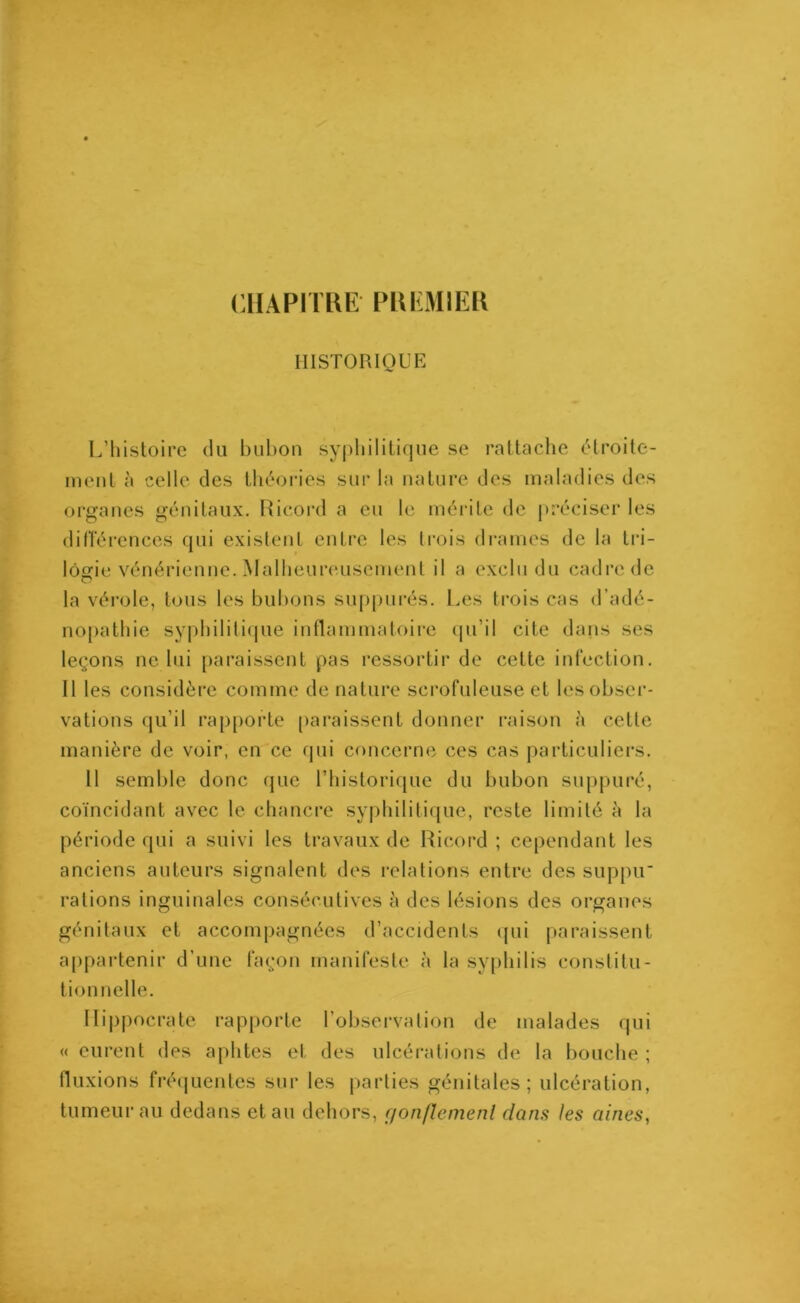 CHAPITRE' PREMIER HISTORIQUE L’histoire du bubon syphilitique se rattache étroite- ment à celle des théories sur la nature des maladies des organes génitaux. Ricord a eu le mérite de préciser les différences qui existent entre les trois drames de la tri - lôgrie vénérienne. Malheureusement il a exclu du cadre de la vérole, tous les bubons suppures. Les trois cas d’adé- nopathie syphilitique inflammatoire qu’il cite dans ses leçons ne lui paraissent pas ressortir de cette infection. Il les considère comme de nature scrofuleuse et les obser- vations qu’il rapporte paraissent donner raison à cette manière de voir, en ce qui concerne ces cas particuliers. 11 semble donc que l’historique du bubon suppuré, coïncidant avec le chancre syphilitique, reste limité à la période qui a suivi les travaux de Ricord ; cependant les anciens auteurs signalent des relations entre des suppu' rations inguinales consécutives à des lésions des organes génitaux et accompagnées d’accidents qui paraissent appartenir d’une façon manifeste à la syphilis constitu- tion nelle. Hippocrate rapporte l’observation de malades qui « eurent des aphtes et des ulcérations de la bouche ; fluxions fréquentes sur les parties génitales; ulcération, tumeur au dedans et au dehors, rjonflemenl dans les aines,