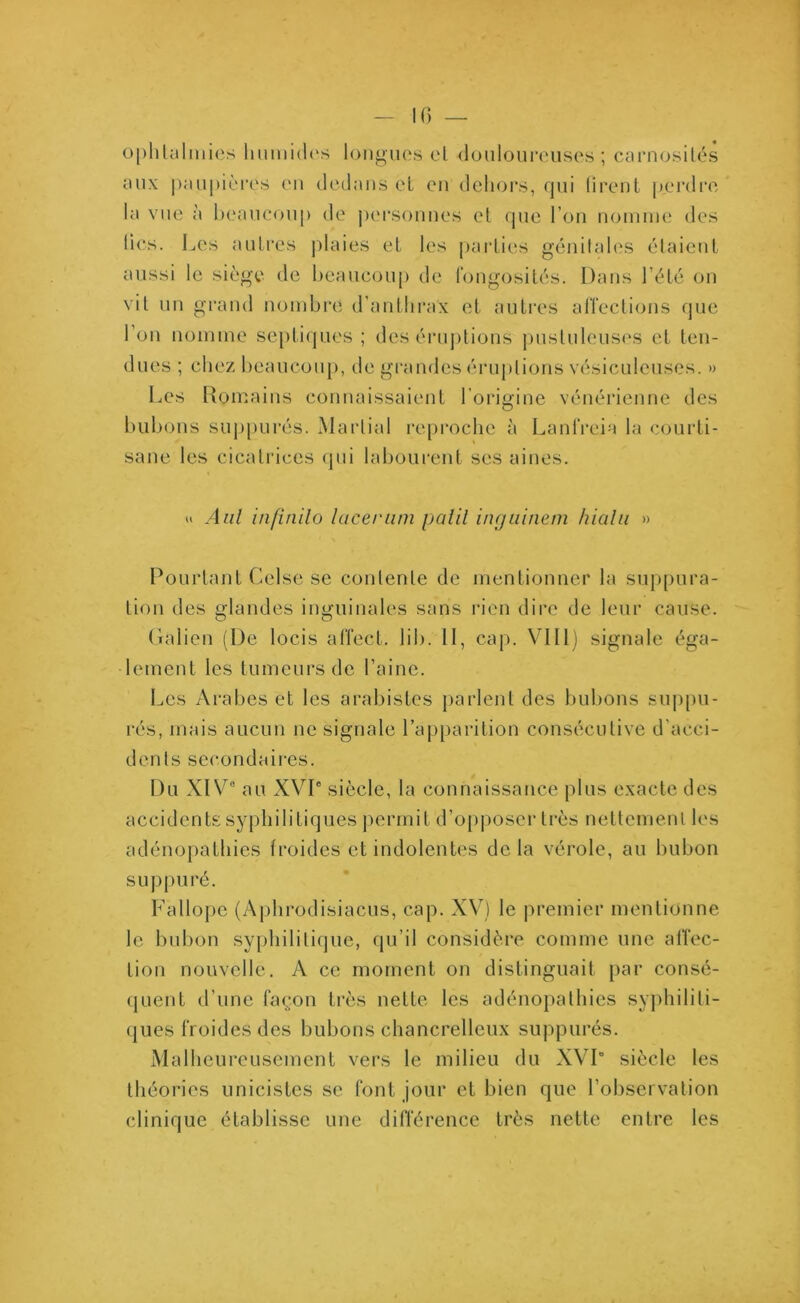 ophtalmies humides longues el douloureuses; carnosités aux paupières en dedans et en dehors, qui firent perdre la vue à beaucoup de personnes et que l'on nomme des fies. Les autres plaies et les parties génitales étaient aussi le siège de beaucoup de fongosités. Dans l’été on vit un grand nombre d’anthrax et autres affections que l’on nomme septiques; des éruptions pustuleuses et ten- dues ; chez beaucoup, de grandes éruptions vésiculeuscs. » Les Romains connaissaient l'origine vénérienne des bubons suppurés. Martial reproche à Lanfreia la courti- sane les cicatrices qui labourent scs aines. u Aal infinilo lacer uni palil inguinem hialu » Pourtant Celse se contente de mentionner la suppura- tion des glandes inguinales sans rien dire de leur cause. Galien (De locis affect, lib. Il, cap. VIH) signale éga- lement les tumeurs de l’aine. Les Arabes et les arabistes parlent des bubons suppu- rés, mais aucun ne signale l’apparition consécutive d’acci- dents secondaires. Du XIV0 au XVI0 siècle, la connaissance plus exacte des accidents syphilitiques permit d’opposer très nettement les adénopathies froides et indolentes delà vérole, au bubon suppuré. Fallope (Aphrodisiacus, cap. XV) le premier mentionne le bubon syphilitique, qu’il considère comme une affec- tion nouvelle. A ce moment on distinguait par consé- quent d’une façon très nette les adénopathies syphiliti- ques froides des bubons chancrelleux suppurés. Malheureusement vers le milieu du XVI” siècle les théories unicistes se font jour et bien que l’observation clinique établisse une différence très nette entre les