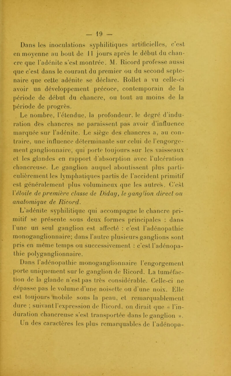 Dans les inoculations syphilitiques artificielles, c’cst en moyenne au bout de 11 jours après le début du chan- cre que l’adénite s’est montrée. M. Ricord professe aussi que c’est dans le courant du premier ou du second septé- naire que cette adénite se déclare. Rollet a vu celle-ci avoir un développement précoce, contemporain de la période de début du chancre, ou tout au moins de la période de progrès. Le nombre, l’étendue, la profondeur, le degré d’indu- ration dès chancres ne paraissent pas avoir d’influence marquée sur l’adénite. Le siège des chancres a, au con- traire, une influence déterminante sur celui de l’engorge- ment ganglionnaire, qui porte toujours sur les vaisseaux et les glandes en rapport d’absorption avec l’ulcération chancreuse. Le ganglion auquel aboutissent plus parti- culièrement les lymphatiques partis de l’accident primitif est généralement plus volumineux que les autres. G’eàl Y étoile de première classe de Diday, le ganglion direct on anatomique de Ricorçl. L’adénite syphilitique qui accompagne le chancre pri- mitif se présente sous deux formes principales : dans l’une un seul ganglion est affecté : c/est l’adénopathie monoganglionnaire; dans l’autre plusieurs ganglions sont pris en même temps ou successivement : c’est l’adénopa- thie polyganglionnaire. Dans l’adénopathie monoganglionnaire l’engorgement porte uniquement sur le ganglion de Ricord. La tuméfac- tion de la glande n’est pas très considérable. Celle-ci ne dépasse pas le volume d’une noisette ou d une noix. Elle est toujours mobile sous la peau, et remarquablement dure ; suivant l’expression de Ricord, on dirait que « l’in- duration chancreuse s’est transportée dans le ganglion ». Un des caractères les plus remarquables de l’adénopa-