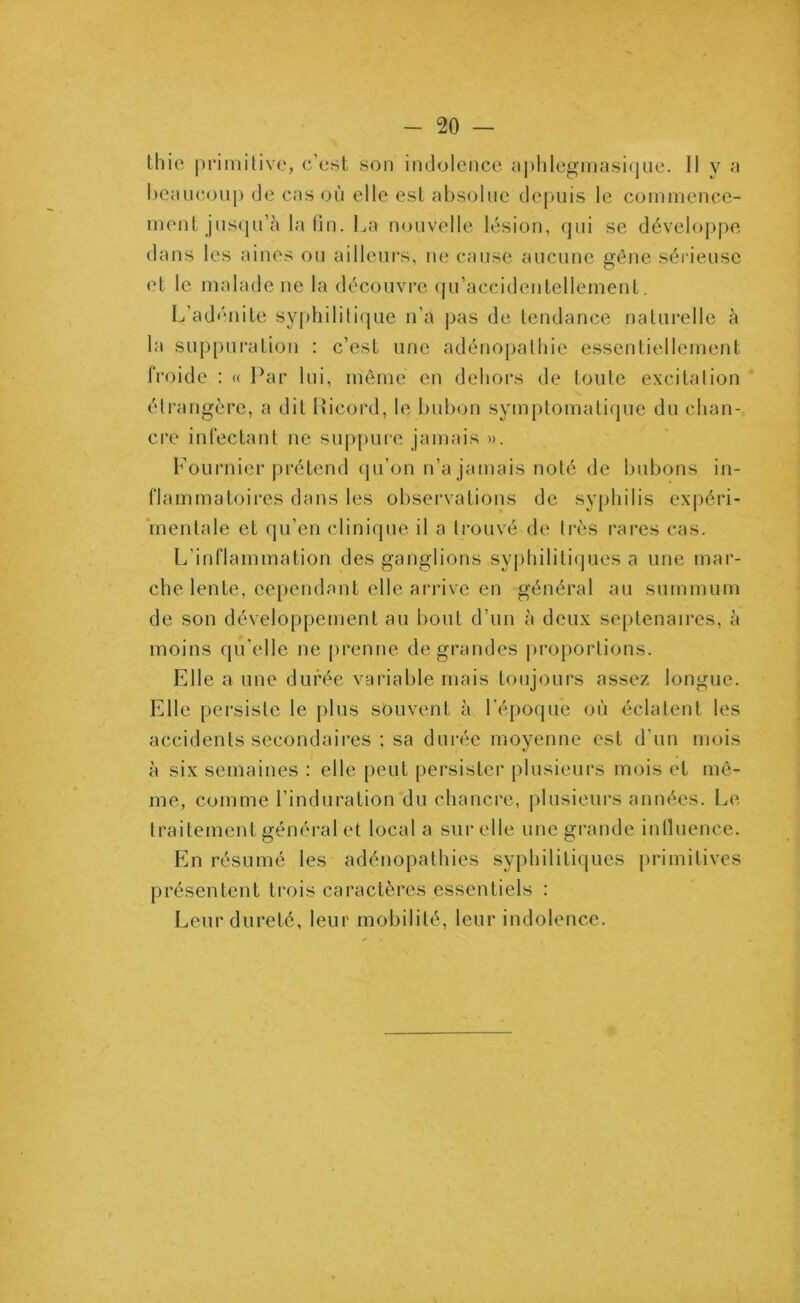 thie primitive, c’est son indolence aphlegmasique. Il y a beaucoup de cas où elle est absolue depuis le commence- ment jusqu’à la lin. La nouvelle lésion, qui se développe dans les aines ou ailleurs, ne cause aucune gène sérieuse et le malade ne la découvre qu’accidentellemenl. L’adénite syphilitique n’a pas de tendance naturelle à la suppuration : c’est une adénopathie essentiellement froide : « Par lui, même en dehors de toute excitation étrangère, a dit Picord, le bubon symptomatique du chan- cre infectant ne suppure jamais ». Fournier prétend qu’on n’a jamais noté de bubons in- flammatoires dans les observations de syphilis expéri- mentale et qu’en clinique il a trouvé de très rares cas. L'inflammation des ganglions syphilitiques a une mar- che lente, cependant elle arrive en général au summum de son développement au bout d’un à deux septénaires, à moins qu'elle ne prenne de grandes proportions. Elle a une durée variable mais toujours assez longue. Elle persiste le plus souvent à l’époque où éclatent les accidents secondaires : sa durée moyenne est d’un mois à six semaines : elle peut persister plusieurs mois et mê- me, comme l’induration du chancre, plusieurs années. Le traitement général et local a sur elle une grande influence. En résumé les adénopathies syphilitiques primitives présentent trois caractères essentiels : Leur dureté, leur mobilité, leur indolence.