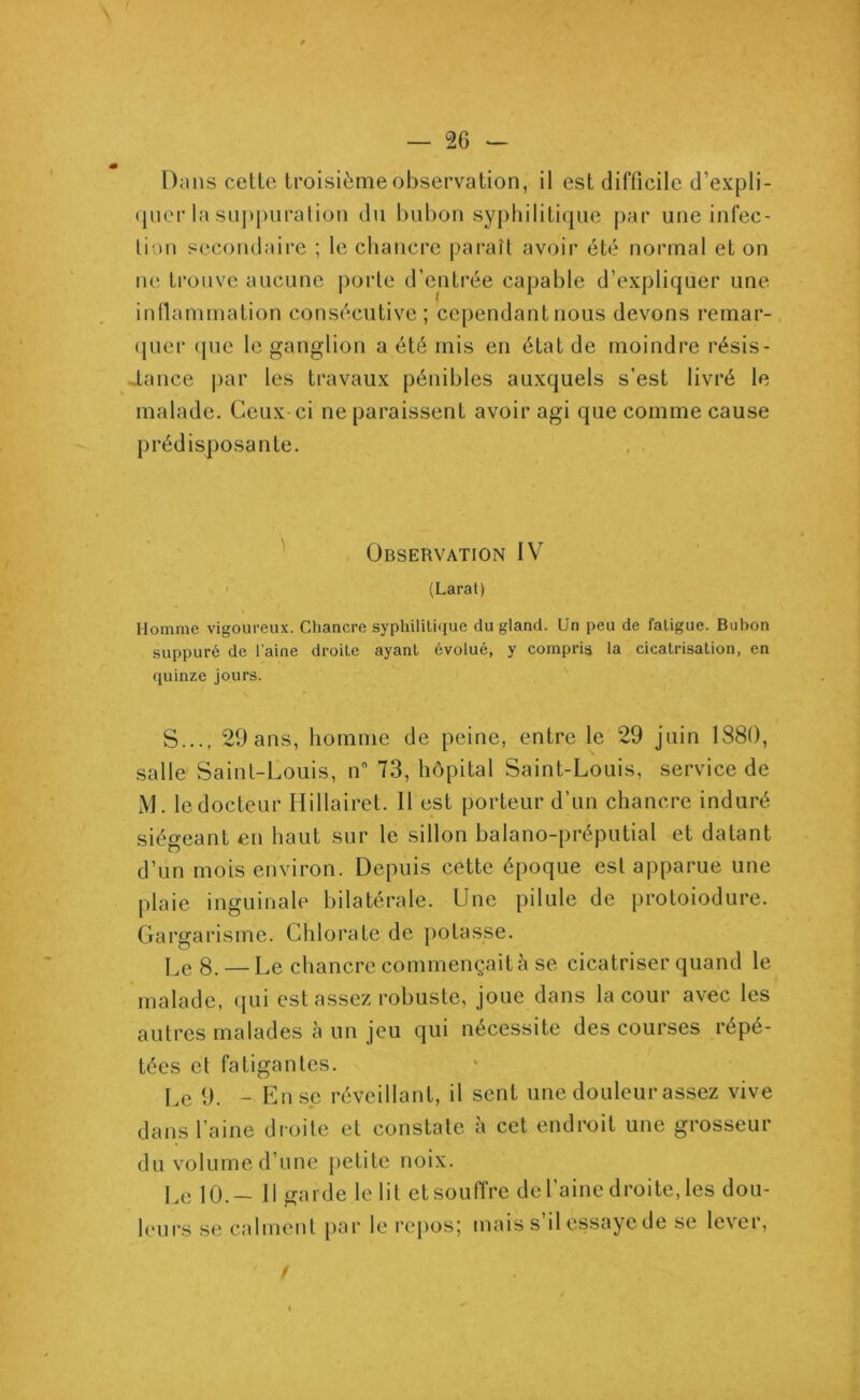 — 2G - Dans cette troisième observation, il est difficile d'expli- quer la suppuration du bubon syphilitique par une infec- tion secondaire ; le chancre paraît avoir été normal et on ne trouve aucune porte d’entrée capable d’expliquer une inflammation consécutive ; cependant nous devons remar- quer que le ganglion a été mis en état de moindre résis- tance par les travaux pénibles auxquels s’est livré le malade. Ceux-ci ne paraissent avoir agi que comme cause prédisposante. Observation IV (Larat) Homme vigoureux. Chancre syphilitique du gland. Un peu de fatigue. Bubon suppuré de l'aine droite ayant évolué, y compris la cicatrisation, en quinze jours. S..., 29 ans, homme de peine, entre le 29 juin 1880, salle Saint-Louis, n° 73, hôpital Saint-Louis, service de M. le docteur Hillairet. Il est porteur d’un chancre induré siégeant en haut sur le sillon balano-préputial et datant d’un mois environ. Depuis cette époque est apparue une plaie inguinale bilatérale. Une pilule de protoiodure. Gargarisme. Chlorate de potasse. Le 8. — Le chancre commençait à se cicatriser quand le malade, qui est assez robuste, joue dans la cour avec les autres malades à un jeu qui nécessite des courses répé- tées et fatigantes. Le 9. - Ense réveillant, il sent une douleur assez vive dans l’aine droite et constate à cet endroit une grosseur du volume d’une petite noix. Le 10.- Il garde le lit etsouffre de l’aine droite, les dou- leurs se calment par le repos; mais s il essaye de se levei,