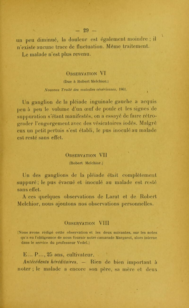 un peu diminué, la douleur est également moindre ; il n’existe aucune trace de fluctuation. Même traitement. Le malade n’est plus revenu. Observation VI (Due à Robert Melchior.) Nouveau Traité des maladies vénériennes, 1861. Un ganglion de la pléiade inguinale gauche a acquis peu à peu le volume d’un œuf de poule et les signes de suppuration s étant manifestés, on a essayé de faire rétro- grader l’engorgement avec des vésicatoires iodés. Malgré eux un petit pertuis s’est établi, le pus inoculé au malade est resté sans effet. Observation Vil (Robert Melchior.) Un des ganglions de la pléiade était complètement suppuré ; le pus évacué et inoculé au malade est resté sans effet. À ces quelques observations de Larat et de Robert Melchior, nous ajoutons nos observations personnelles. Observation VIII (Nous avons rédigé celte observation et les deux suivantes, sur les notes qu’a eu l'obligeance de nous fournir notre camarade Margarot, alors interne dans le service du professeur Vedel.) E... P..., 25 ans, cultivateur. Antécédents héréditaires. — Rien de bien important à noter ; le malade a encore son père, sa mère et deux