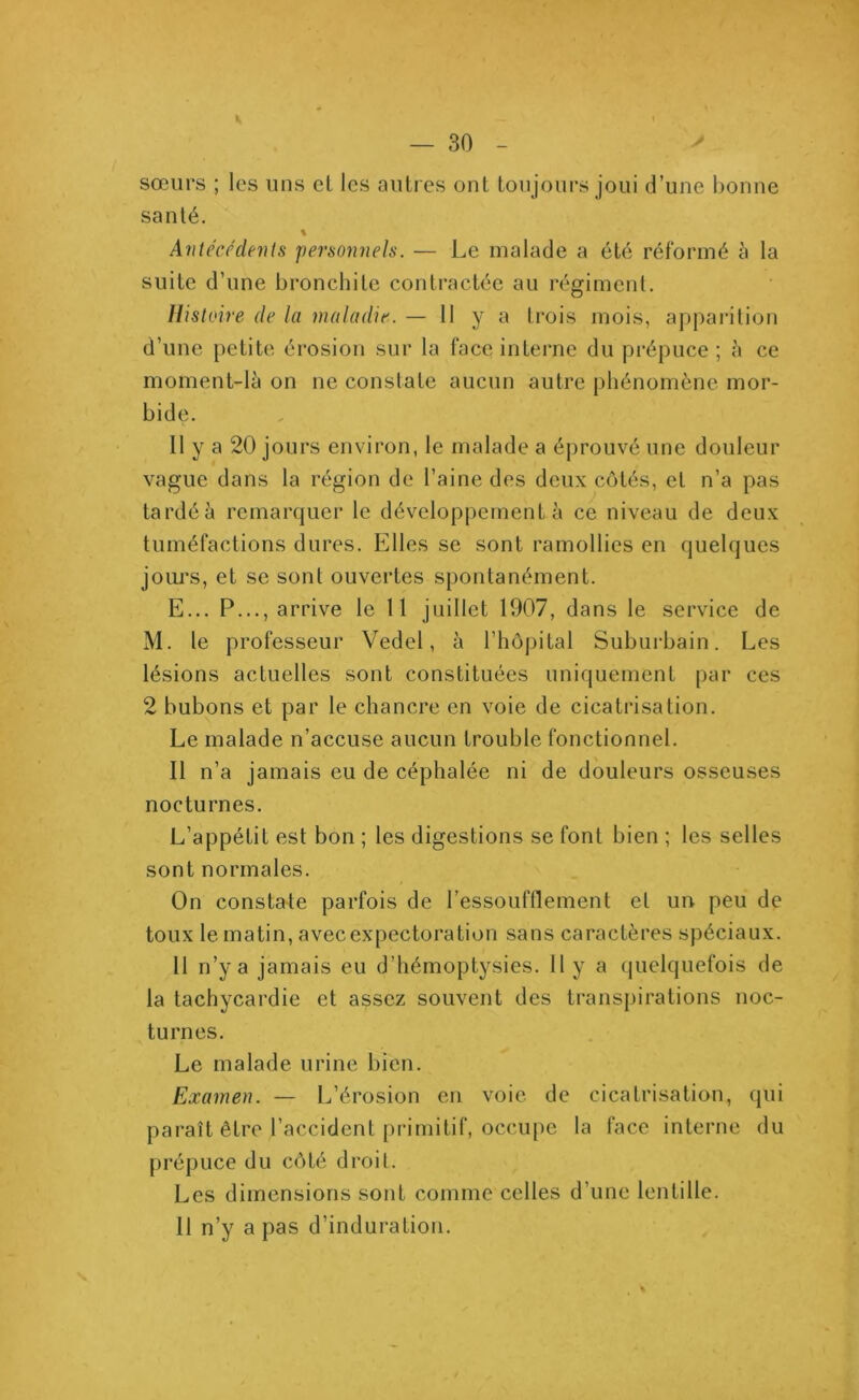 sœurs ; les uns et les autres ont toujours joui d’une bonne santé. % Antécédents personnels. — Le malade a été réformé à la suite d’une bronchite contractée au régiment. Histoire de la maladie. — 11 y a trois mois, apparition d’une petite érosion sur la face interne du prépuce ; à ce moment-là on ne constate aucun autre phénomène mor- bide. Il y a 20 jours environ, le malade a éprouvé une douleur vague dans la région de l’aine des deux côtés, et n’a pas tardé à remarquer le développement à ce niveau de deux tuméfactions dures. Elles se sont ramollies en quelques jours, et se sont ouvertes spontanément. E... P..., arrive le 11 juillet 1907, dans le service de M. le professeur Vedel, à l’hôpital Suburbain. Les lésions actuelles sont constituées uniquement par ces 2 bubons et par le chancre en voie de cicatrisation. Le malade n’accuse aucun trouble fonctionnel. Il n’a jamais eu de céphalée ni de douleurs osseuses nocturnes. L’appétit est bon ; les digestions se font bien ; les selles sont normales. On constate parfois de l’essoufflement et un peu de toux le matin, avec expectoration sans caractères spéciaux. 11 n’y a jamais eu d’hémoptysies. Il y a quelquefois de la tachycardie et assez souvent des transpirations noc- turnes. Le malade urine bien. Examen. — L’érosion en voie de cicatrisation, qui paraît être l’accident primitif, occupe la face interne du prépuce du côté droit. Les dimensions sont comme celles d’une lentille. Il n’y a pas d’induration.