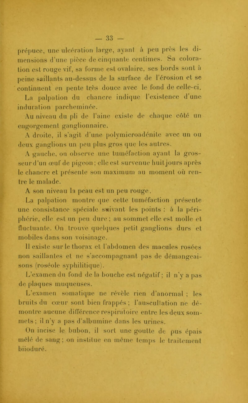 prépuce, une ulcération large, ayanl à peu près les di- mensions d une pièce de cinquante centimes. Sa colora- tion est rouge vif, sa forme est ovalaire, ses bords sont à peine saillants au-dessus de la surface de l’érosion et se continuent en pente très douce avec le fond de celle-ci. La palpation du chancre indique l’existence d’une i nd u ra lion pa rchem inée. Au niveau du pli de l’aine existe de chaque côté un engorgement ganglionnaire. A droite, il s’agit d’une polymicroadénile avec un ou deux ganglions un peu plus gros (pie les autres. A gauche, on observe une tuméfaction ayant la gros- seur d’un œuf de pigeon; elle est survenue huit jours après le chancre et présente son maximum au moment où ren- tre le malade. A son niveau la peau est un peu rouge. La palpation montre que cette tuméfaction présente une consistance spéciale suivant les points : à la péri- phérie, elle est un peu dure; au sommet elle est molle et fluctuante. On trouve quelques petit ganglions durs et mobiles dans son voisinage. Il existe sur le thorax et l'abdomen des macules rosées non saillantes et ne s’accompagnant pas de démangeai- sons (roséole syphilitique). L’examen du fond de la bouche est négatif; il n’y a pas de plaques muqueuses. L’examen somatique ne révèle rien d’anormal ; les bruits du cœur sont bien frappés; l'auscultation ne dé- montre aucune différence respiratoire entre les deux som- mets ; il n’y a pas d’albumine dans les urines. On incise le bubon, il sort une goutte de pus épais mêlé de sang; on institue en même temps le traitement biioduré.