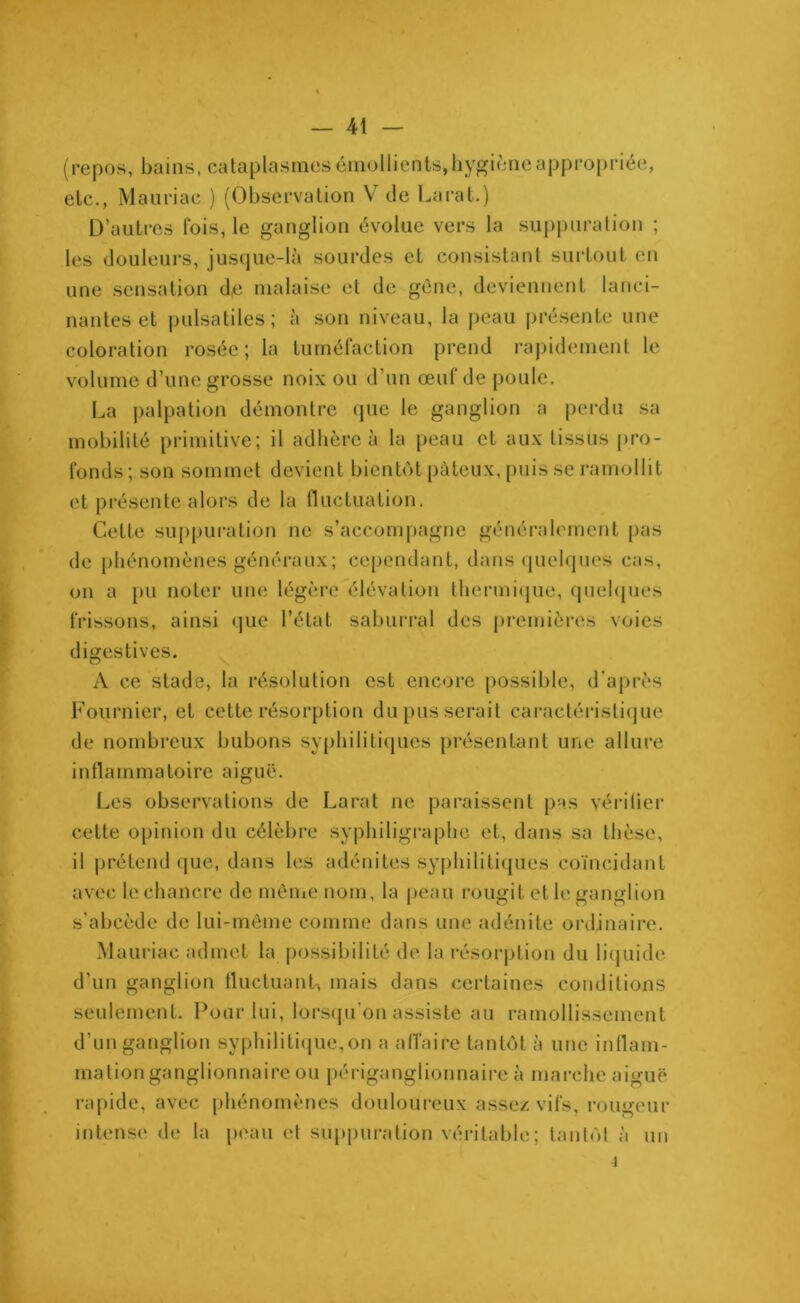 repos, bains, cataplasmes émollients, hygiène appropriée, etc., Mauriac ) (Observation V de La rat.) D’autres fois, le ganglion évolue vers la suppuration ; les douleurs, jusque-là sourdes et consistant surtout en une sensation d,e malaise et de gène, deviennent lanci- nantes et pulsatiles; à son niveau, la peau présente une coloration rosée; la tuméfaction prend rapidement le volume d’une grosse noix ou d’un œuf de poule. La palpation démontre que le ganglion a perdu sa mobilité primitive; il adhère à la peau et aux tissus pro- fonds; son sommet devient bientôt pâteux, puis se ramollit et présente alors de la fluctuation. Cette suppuration ne s’accompagne généralement pas de phénomènes généraux; cependant, dans quelques cas, on a pu noter une légère élévation thermique, quelques frissons, ainsi que l’état saburral des premières voies digestives. A ce stade, la résolution est encore possible, d’après Fournier, et cette résorption du pus serait caractéristique de nombreux bubons syphilitiques présentant une allure inflammatoire aiguë. Les observations de La rat ne paraissent pas vérifier cette opinion du célèbre syphiligraphe et, dans sa thèse, il prétend que, dans les adénites syphilitiques coïncidant avec le chancre de même nom, la peau rougit et le ganglion s’abcède de lui-même comme dans une adénite ordinaire. Mauriac admet la possibilité de la résorption du liquide d’un ganglion fluctuant, mais dans certaines conditions seulement. Pour lui, lorsqu’on assiste au ramollissement d’un ganglion syphilitique,on a affaire tantôt à une inflam- mation ganglionnaire ou périganglionnaire à marche aiguë rapide, avec phénomènes douloureux assez vifs, rougeur intense de la peau et suppuration véritable; tantôt à un 4