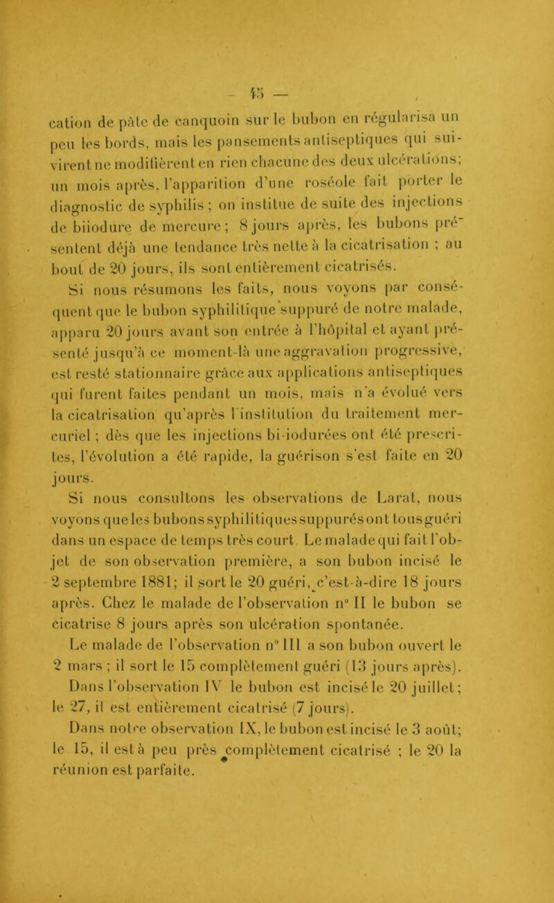 cation de pâte de canquoin sur le bubon en régularisa un peu les bords, mais les pansements antiseptiques qui sui- virent ne modifièrent en rien chacune des deux ulcérations; un mois après, l’apparition d’une roséole tait porter le diagnostic de syphilis ; on institue de suite des injections de biiodure de mercure; 8 jours après, les bubons pré sentent déjà une tendance très nette à la cicatrisation ; au bout de 20 jours, ils sont entièrement cicatrisés. Si nous résumons les faits, nous voyons par consé- quent que le bubon syphilitique’suppuré de notre malade, apparu 20 jours avant son entrée à l’hôpital et ayant pré- senté jusqu’à ce moment-là une aggravation progressive, est resté stationnaire grâce aux applications antiseptiques qui furent faites pendant un mois, mais n'a évolué vers la cicatrisation qu’après I nstitution du traitement mer- curiel ; dès que les injections bi-iodurées ont été prescri- tes, l’évolution a été rapide, la guérison s’est faite en 20 jours. Si nous consultons les observations de Larat, nous voyons que les bubonssyphilitiquessuppurésont tousguéri dans un espace de temps très court. Le malade qui fait l’ob- jet de son observation première, a son bubon incisé le 2 septembre 1881; il sort le 20 guéri,^c’est-à-dire 18 jours après. Chez le malade de l’observation n° II le bubon se cicatrise 8 jours après son ulcération spontanée. Le malade de l’observation n° 111 a son bubon ouvert le 2 mars ; il sort le 15 complètement guéri (13 jours après). Dans l’observation IV le bubon est incisé le 20 juillet; le 27, il est entièrement cicatrisé (7 jours). Dans notre observation IX, le bubon est incisé le 3 août; le 15, il est à peu près ^complètement cicatrisé ; le 20 la réunion est parfaite.