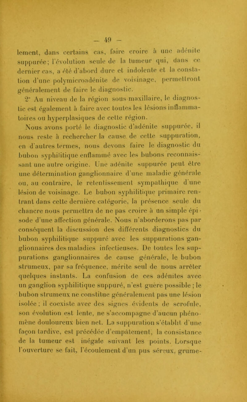 lement, dans certains cas, taire croire a une adénite suppurée; révolution seule de la tumeur qui, dans ce dernier cas, a été d’abord dure et indolente et la consta- tion d’une polymicroadénite de voisinage, permettront généralement de faire le diagnostic. 2° Au niveau de la région sous maxillaire, le diagnos- tic est également è faire avec toutes les lésions inflamma- toires ou hyperplasiques de cette région. Nous avons porté le diagnostic d’adénite suppurée, il nous reste à rechercher la cause de cette suppuration, en d’autres termes, nous devons faire le diagnostic du bubon syphilitique enflammé avec les bubons reconnais- sant une autre origine. Une adénite suppurée peut être une détermination ganglionnaire d’une maladie générale ou, au contraire, le retentissement sympathique d une lésion de voisinage. Le bubon syphilitique primaire ren- trant dans cette dernière catégorie, la présence seule du chancre nous permettra de ne pas croire à un simple épi- sode d’une affection générale. Nous n’aborderons pas par conséquent la discussion des différents diagnostics du bubon syphilitique suppuré avec les suppurations gan- glionnaires des maladies infectieuses. De toutes les sup- purations ganglionnaires de cause générale, le bubon strumeux, par sa fréquence, mérite seul de nous arrêter quelques instants. La confusion de ces adénites avec un ganglion syphilitique suppuré, n’est guère possible ; le bubon strumeux ne constitue généralement pas une lésion isolée; il coexiste avec des signes évidents de scrofule, son évolution est lente, ne s’accompagne d’aucun phéno- mène douloureux bien net. La suppuration s’établit d’une façon tardive, est précédée d’empâtement, la consistance de la tumeur est inégale suivant les points. Lorsque l'ouverture se fait, l’écoulement d’un pus séreux, grume-