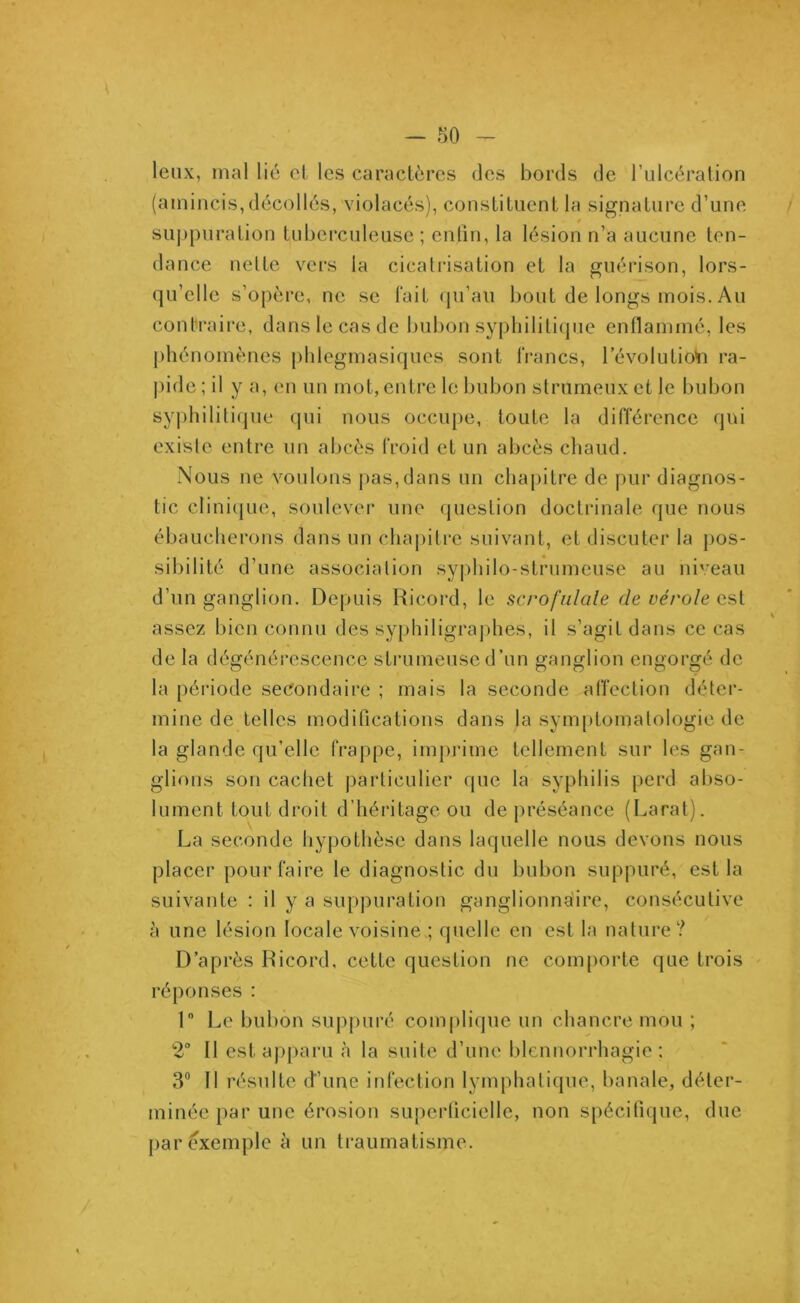 leux, mal lié et les caractères des bords de l’ulcération (amincis,décollés, violacés), constituent la signature d’une » suppuration tuberculeuse ; enfin, la lésion n’a aucune ten- dance nette vers la cicatrisation et la guérison, lors- qu’elle s’opère, ne se fait qu’au bout de longs mois. Au contraire, dans le cas de bubon syphilitique enflammé, les phénomènes phlegmasiques sont francs, révolution ra- pide ; il y a, en un mot, entre le bubon strumeux et le bubon syphilitique qui nous occupe, toute la différence qui existe entre un abcès froid et un abcès chaud. Nous ue voulons pas, dans un chapitre de pur diagnos- tic clinique, soulever une question doctrinale que nous ébaucherons dans un chapitre suivant, et discuter la pos- sibilité d’une association syphilo-strumeuse au niveau d’un ganglion. Depuis Ricord, le scrofiliale de vérole est assez bien connu des syphiligraphes, il s’agit dans ce cas de la dégénérescence strumeuscd’un ganglion engorgé de la période secondaire ; mais la seconde affection déter- mine de telles modifications dans la symptomatologie de la glande qu’elle frappe, imprime tellement sur les gan- glions son cachet particulier que la syphilis perd abso- lument tout droit d’héritage ou de préséance (Larat). La seconde hypothèse dans laquelle nous devons nous placer pour faire le diagnostic du bubon suppuré, est la suivante : il y a suppuration ganglionnaire, consécutive à une lésion locale voisine ; quelle en est la nature? D’après Ricord, cette question ne comporte que trois réponses : 1 Le bubon suppuré complique un chancre mou ; 2° Il est apparu à la suite d’une blennorrhagie; 3° Il résulte d’une infection lymphatique, banale, déter- minée par une érosion superficielle, non spécifique, due par exemple à un traumatisme.