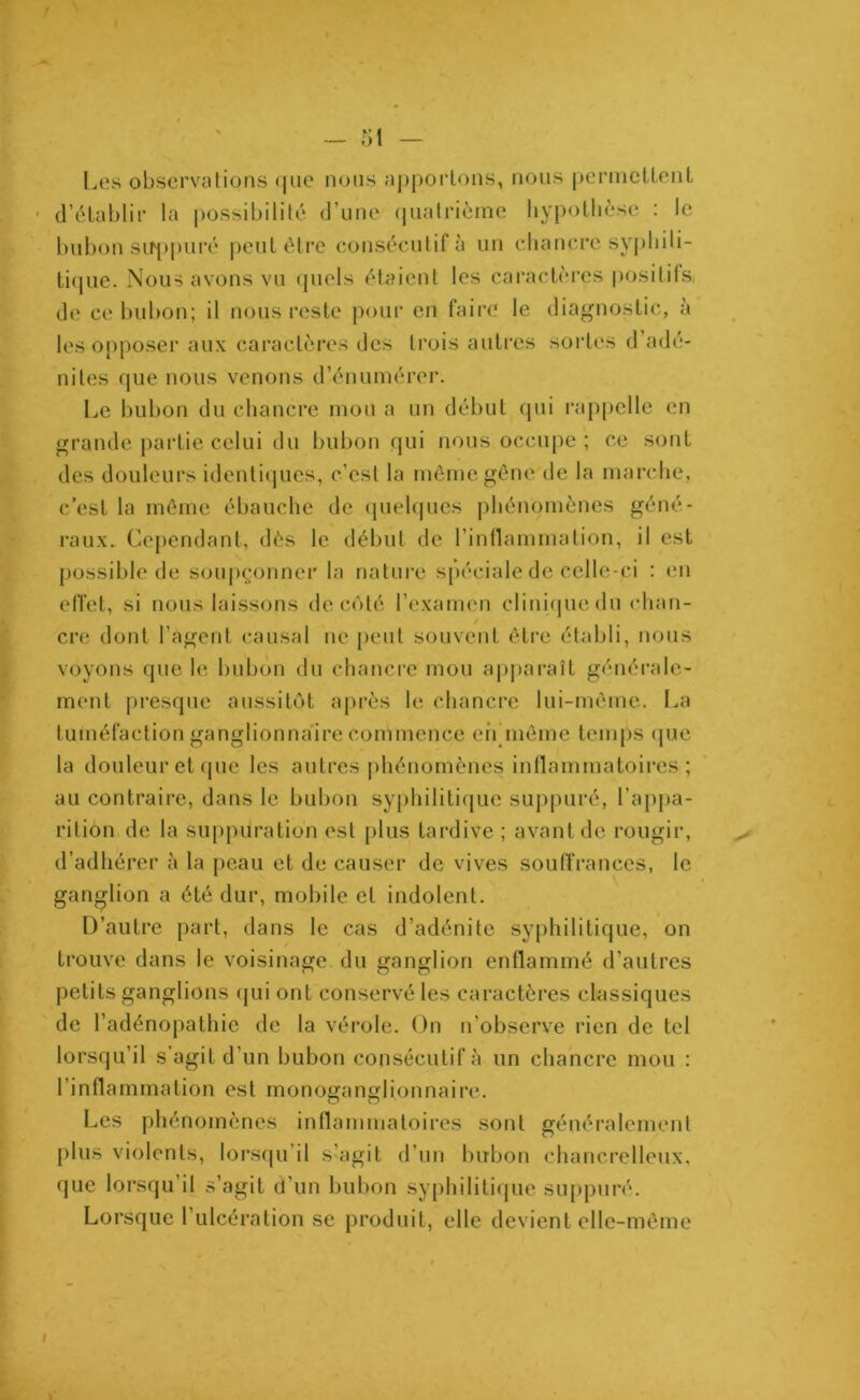 / 51 — Les observations que nous apportons, nous permettent d’établir la possibilité d’une quatrième hypothèse : le bubon suppuré peut être consécutif à un chancre syphili- tique. Nous avons vu quels étaient les caractères positifs» de ce bubon; il nous reste pour en faire le diagnostic, à les opposer aux caractères des trois autres sortes d’adé- nites que nous venons d’énumérer. Le bubon du chancre mou a un début qui rappelle en grande partie celui du bubon qui nous occupe ; ce sont des douleurs identiques, c'est la même gêne de la marche, c’est la même ébauche de quelques phénomènes géné- raux. Cependant, dès le début de l’inflammation, il est possible de soupçonner la nature spéciale de celle-ci : en effet, si nous laissons de côté l’examen clinique du chan- cre dont l’agent causal ne peut souvent être établi, nous voyons que le bubon du chancre mou apparaît générale- ment presque aussitôt après le chancre lui-même. La tuméfaction ganglionnaire commence eiYmêmc temps que la douleur et que les autres phénomènes inflammatoires; au contraire, dans le bubon syphilitique suppuré, l’appa- rition de la suppuration est plus tardive ; avant de rougir, d’adhérer à la peau et de causer de vives souffrances, le ganglion a été dur, mobile et indolent. D’autre part, dans le cas d’adénite syphilitique, on trouve dans le voisinage du ganglion enflammé d’autres petits ganglions qui ont conservé les caractères classiques de l’adénopathie de la vérole. On n’observe rien de tel lorsqu’il s'agit d’un bubon consécutif à un chancre mou : l’inflammation est monoganglionnaire. Les phénomènes inflammatoires sont généralement plus violents, lorsqu il s’agit d’un bubon chancrelleux, que lorsqu’il s’agit d’un bubon syphilitique suppuré. Lorsque 1 ulcération se produit, elle devient elle-même .>■ i