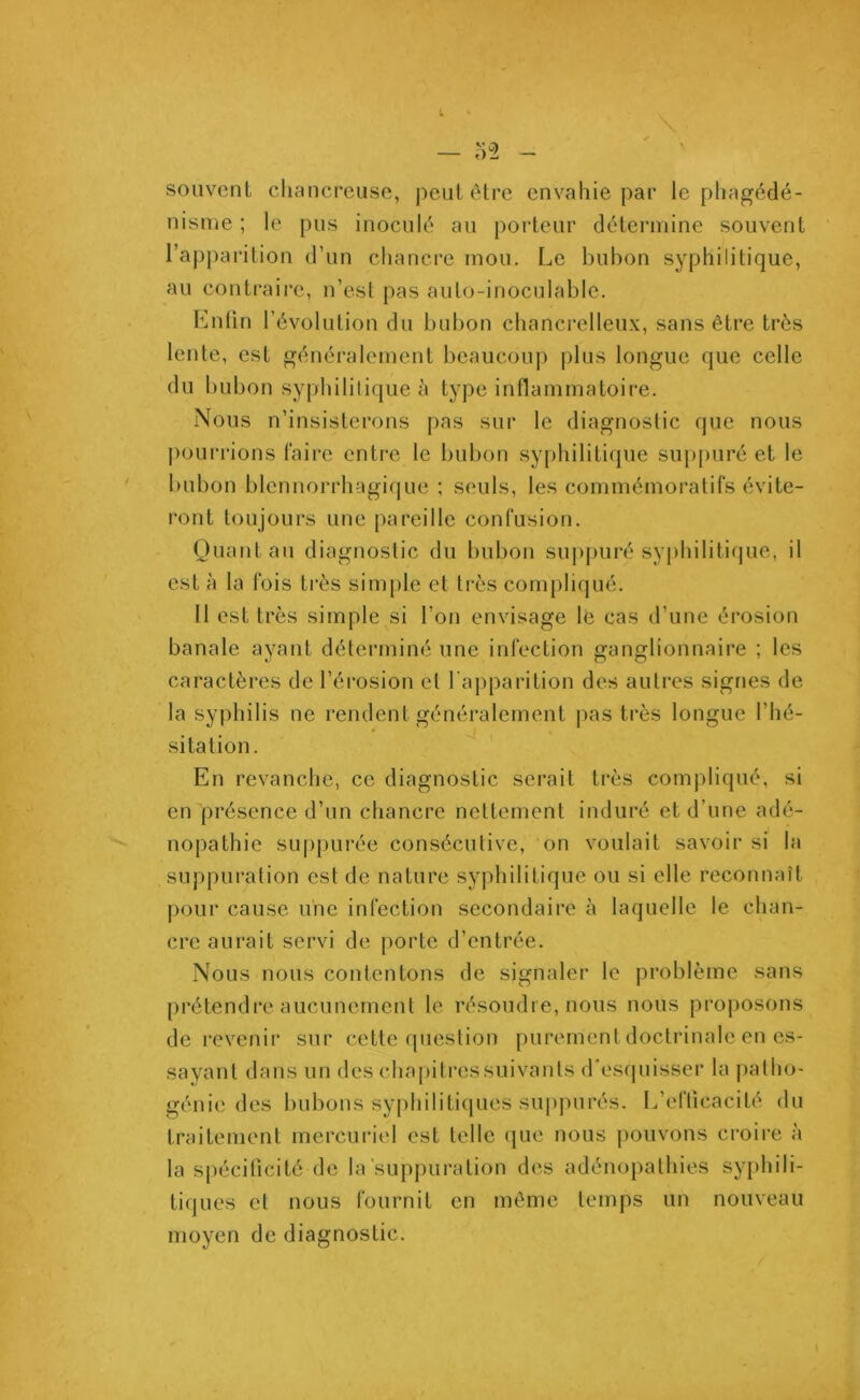 \ — M souvent chancreuse, peut être envahie par le phagédé- nisme ; le pus inoculé au porteur détermine souvent l’apparition d’un chancre mou. Le bubon syphilitique, au contraire, n’est pas auto-inoculable. Enfin l’évolution du bubon chancrelleux, sans être très lente, est généralement beaucoup plus longue que celle du bubon syphilitique à type inflammatoire. Nous n’insisterons pas sur le diagnostic que nous pourrions faire entre le bubon syphilitique suppuré et le bubon blennorrhagique ; seuls, les commémoratifs évite- ront toujours une pareille confusion. Quant au diagnostic du bubon suppuré syphilitique, il est à la fois très simple et très compliqué. Il est très simple si l’on envisage le cas d’une érosion banale ayant déterminé une infection ganglionnaire ; les caractères de l’érosion et l’apparition des autres signes de la syphilis ne rendent généralement pas très longue l’hé- sitation. En revanche, ce diagnostic serait très compliqué, si en présence d’un chancre nettement induré et d’une adé- nopathie suppurée consécutive, on voulait savoir si la suppuration est de nature syphilitique ou si elle reconnaît pour cause une infection secondaire à laquelle le chan- cre aurait servi de porte d’entrée. Nous nous contentons de signaler le problème sans prétendre aucunement le résoudre, nous nous proposons de revenir sur cette question purement doctrinale en es- sayant dans un des chapitressuivants d’esquisser la patho- génie des bubons syphilitiques suppurés. L’efficacité du traitement mercuriel est telle que nous pouvons croire à la spécificité de la suppuration des adénopathies syphili- tiques et nous fournit en même temps un nouveau moyen de diagnostic.