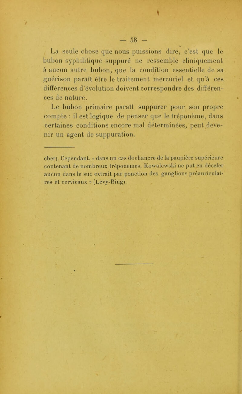 La seule chose que nous puissions dire, c’est que le bubon syphilitique suppuré ne ressemble cliniquement à aucun autre bubon, que la condition essentielle de sa guérison paraît être le traitement mercuriel et qu’à ces différences d’évolution doivent correspondre des différen- ces de nature. Le bubon primaire paraît suppurer pour son propre compte : il est logique de penser que le tréponème, dans certaines conditions encore mal déterminées, peut deve- nir un agent de suppuration. cher). Cependant, « dans un cas de chancre de la paupière supérieure contenant de nombreux tréponèmes, Kowalewski ne put en déceler aucun dans le suc extrait par ponction des ganglions préauriculai- res et cervicaux » (Levy-Bing).