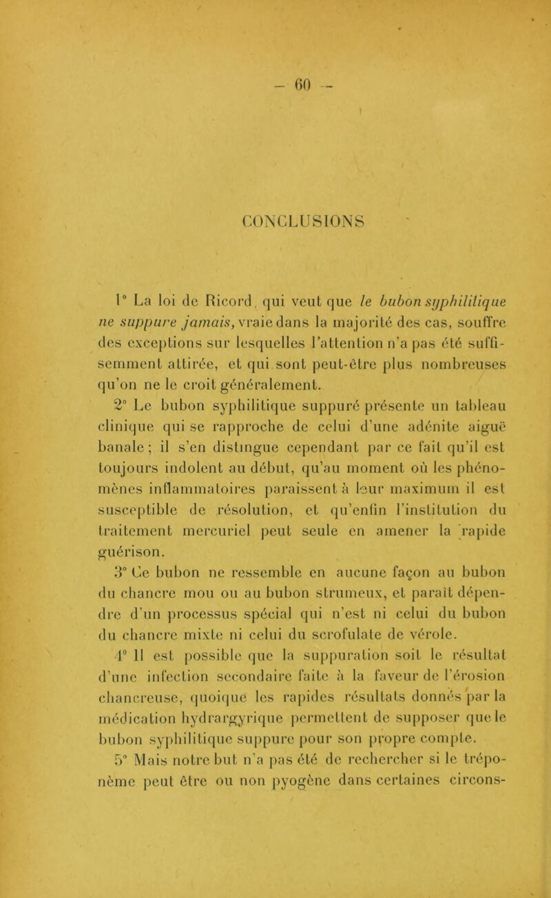 CONCLUSIONS 1° La loi de Ricord, qui veut que le bubon syphilitique ne suppure jamais, vraie dans la majorité des cas, souffre des exceptions sur lesquelles l’attention n’a pas été suffi- semment attirée, et qui sont peut-être plus nombreuses qu’on ne le croit généralement. 2° Le bubon syphilitique suppuré présente un tableau clinique qui se rapproche de celui d’une adénite aiguë banale; il s’en distingue cependant par ce fait qu’il est toujours indolent au début, qu’au moment où les phéno- mènes inflammatoires paraissent à leur maximum il est susceptible de résolution, et qu’enfm l’institution du traitement mercuriel peut seule en amener la rapide guérison. 3° Ce bubon ne ressemble en aucune façon au bubon du chancre mou ou au bubon strumeux, et paraît dépen- dre d’un processus spécial qui n’est ni celui du bubon du chancre mixte ni celui du serofulate de vérole. 1° Il est possible que la suppuration soit le résultat d’une infection secondaire faite à la faveur de l’érosion chancreuse, quoique les rapides résultats donnés par la médication hydrargyrique permettent de supposer que le bubon syphilitique suppure pour son propre compte. 5° Mais notre but n’a pas été de rechercher si le trépo- nème peut être ou non pyogène dans certaines circons-