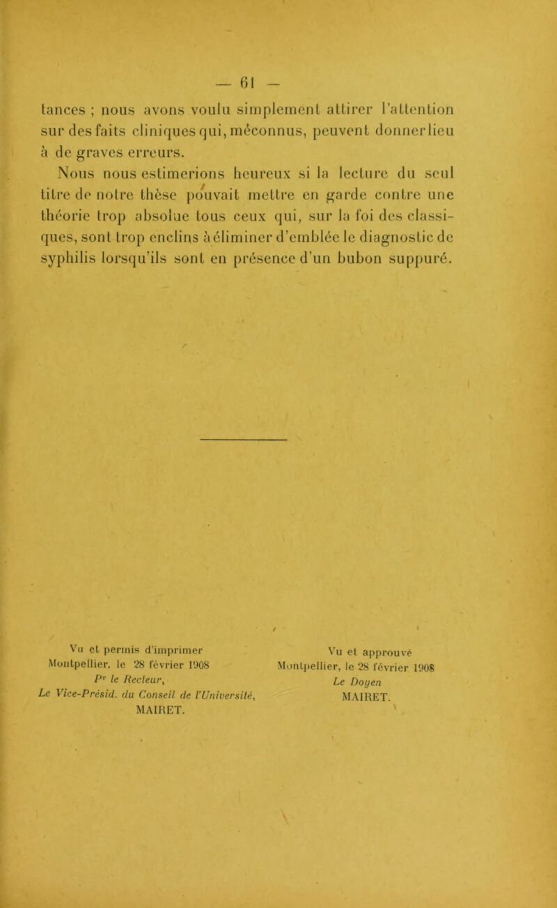 tances ; nous avons voulu simplement attirer l’attention sur des faits cliniques qui, méconnus, peuvent donnerlieu à de graves erreurs. Nous nous estimerions heureux si la lecture du seul titre de notre thèse pouvait mettre en garde contre une théorie trop absolue tous ceux qui, sur la foi des classi- ques, sont trop enclins à éliminer d’emblée le diagnostic de syphilis lorsqu’ils sont en présence d’un bubon suppuré. Vu cl permis d’imprimer Montpellier, le 28 février 1908 Pr le Recteur, Le Vice-Présid. du Conseil de VUniversité, MAIRET. Vu et approuvé Montpellier, le 28 février 1908 Le Doyen MAIRET.