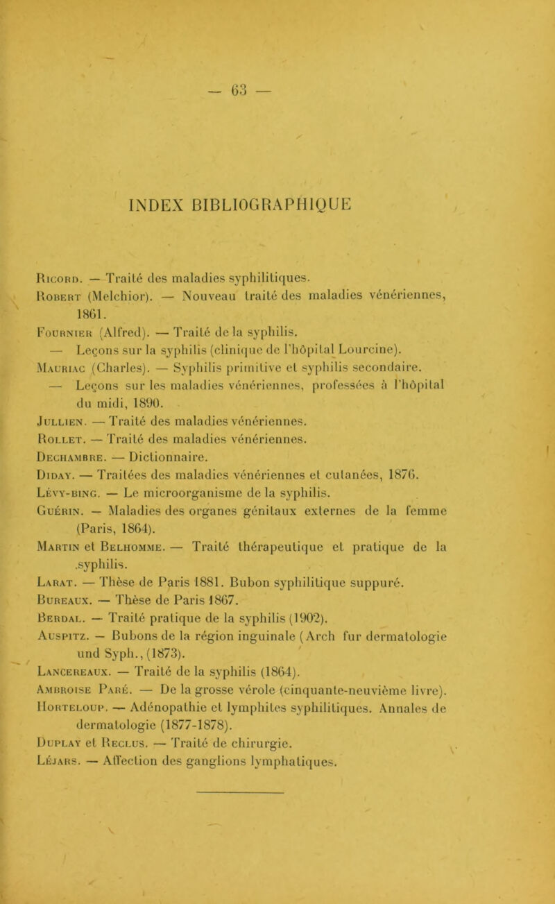 ✓ INDEX BIBLIOGRAPHIQUE Ricord. — Traité des maladies syphilitiques. Robert (Melchior). — Nouveau traité des maladies vénériennes, 1861. Fournier (Alfred). — Traité delà syphilis. — Leçons sur la syphilis (clinique de l’hôpital Lourcine). Mauriac (Charles). — Syphilis primitive et syphilis secondaire. — Leçons sur les maladies vénériennes, professées à l’hôpital du midi, 1890. Jullien. —Traité des maladies vénériennes. Rollet. — Traité des maladies vénériennes. Deciiambre. — Dictionnaire. Diday. — Traitées des maladies vénériennes et cutanées, 1876. Lévy-bing. — Le microorganisme de la syphilis. Guérin. — Maladies des organes génitaux externes de la femme (Paris, 1864). Martin et Belhomme. — Traité thérapeutique et pratique de la .syphilis. Larat. — Thèse de Paris 1881. Bubon syphilitique suppuré. Bureaux. — Thèse de Paris 1867. Berdal. — Traité pratique de la syphilis (1902). Auspitz. — Bubons de la région inguinale (Arch fur dermatologie und Syph., (1873). Lancereaux. — Traité de la syphilis (1864). Ambroise Paré. — De la grosse vérole (cinquante-neuvième livre). Horteloup. — Adénopathie et lymphites syphilitiques. Annales de dermatologie (1877-1878). Duplay et Reclus. — Traité de chirurgie. Léjars. — Affection des ganglions lymphatiques.