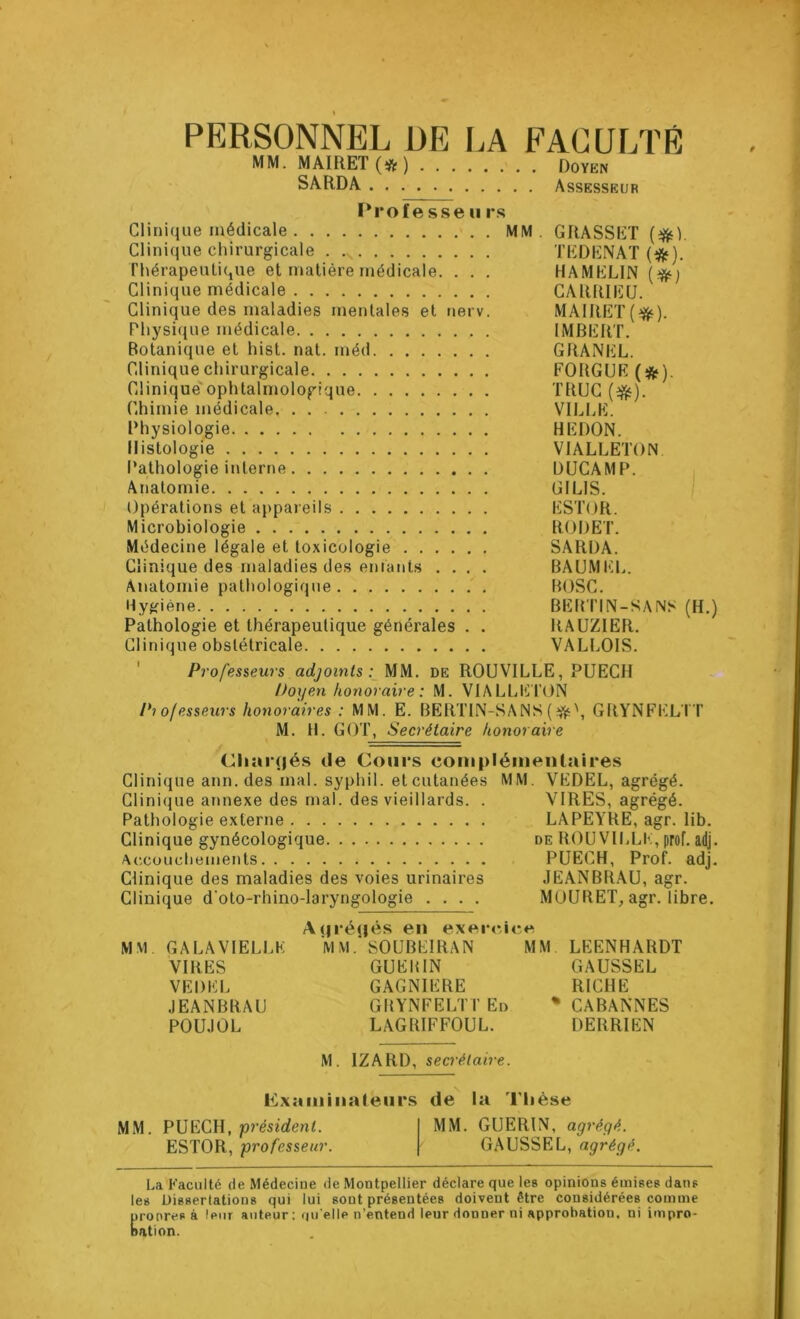 PERSONNEL DE LA FACULTE MM. MAIRET (# ) Doyen SARDA Assesseur Professe u rs Clinique médicale MM. GRASSET (#L Clinique chirurgicale . .s TEDENAT (#). Thérapeutique et matière médicale. . . . HA MELIN (#) Clinique médicale CARRIEU. Clinique des maladies mentales et nerv. MAIRET(^). Physique médicale IMBERT. Botanique et hist. nat. méd GRANEL. Clinique chirurgicale FORGUE (#). Clinique ophtalmologique TRUC (^). Chimie médicale VILLE. Physiologie HEDON. Histologie VIALLETON Pathologie interne DUCAMP. Anatomie Gi I LIS. Opérations et appareils ESTOR. Microbiologie RODET. Médecine légale et toxicologie SARDA. Clinique des maladies des enfants .... BAUMEL. Anatomie pathologique BOSC. Hygiène BERTIN-SAINS (H.) Pathologie et thérapeutique générales . . RAUZIER. Clinique obstétricale VALLOIS. Professeurs adjoints: MM. de ROUVILLE, PUECH Doyen honoraire : M. VIALLE TON Pi o/esseurs honoraires : MM. E. BERTIN-SA NS (•#•', GRYNFELTT M. H. GOT, Secrétaire honoraire (Chaînés de Cours complémentaires Clinique ann.des mal. syphil. et cutanées MM. VEDEL, agrégé. Clinique annexe des mal. des vieillards. . VIRES, agrégé. Pathologie externe LAPEYRE, agr. lib. Clinique gynécologique de ROUVILLE, prof. adj. Accouchements PUECH, Prof. adj. Clinique des maladies des voies urinaires JEANBRAU, agr. Clinique d'oto-rhino-laryngologie .... MOURET, agr. libre. Agrégés en exercice MM GA LA VIELLE M M. SOUBEIRAN MM LEENHARDT VIRES GUEHIN GAUSSEL VEDEL GAGNIERE RICHE JEANBRAU GBYNFELTT En % CABANNES POUJOL LAGRIFFOUL. DERRIEN M. 1ZARD, secrétaire. examinateurs de la Thèse MM. PUECH, 'président. MM. GUERIN, agrégé. ESTOR, professeur. GAUSSEL, agrégé. La Faculté de Médecine de Montpellier déclare que les opinions émises dans les Dissertations qui lui sont présentées doivent être considérées comme pronresà leur auteur : quelle n’entend leur donner ni approbation, ni impro- nation.