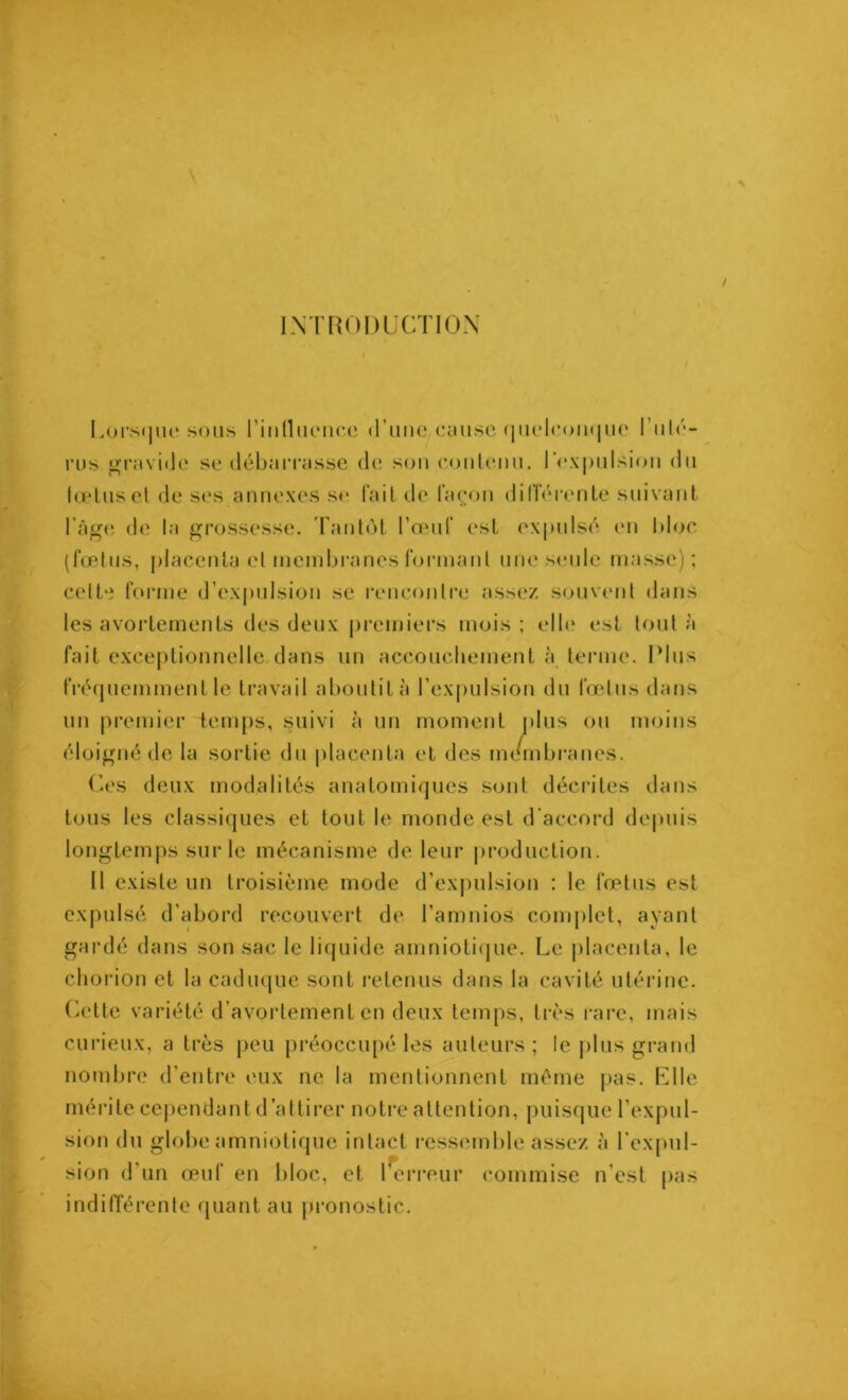 INTRODUCTION Lorsque sous l’iiilluencc d’une couse quelconque I ulé- rus gravide se débarrasse de son contenu, l’expulsion du tœtuset de ses annexes se fait de façon différente suivant l’àge de la grossesse. Tantôt l’œuf est expulsé en bloc (fœtus, placenta et membranes formant une seule masse); celte forme d’expulsion se rencontre assez souvent dans les avortements des deux premiers mois ; elle est tout a fait exceptionnelle dans un accouchement à terme. Plus fréquemment le travail aboutit à l’expulsion du fœtus dans un premier temps, suivi à un moment plus ou moins éloigné de la sortie du placenta et des membranes. Ces deux modalités anatomiques sont décrites dans tous les classiques et tout le monde est d'accord depuis longtemps sur le mécanisme de leur production. Il existe un troisième mode d’expulsion ; le fœtus est expulsé d’abord recouvert de l’amnios complet, ayant gardé dans son sac le liquide amniotique. Le placenta, le chorion et la caduque sont retenus dans la cavité utérine. Cette variété d’avortement en deux temps, très rare, mais curieux, a très peu préoccupé les auteurs ; le plus grand nombre d’entre eux ne la mentionnent même pas. Elle mérite cependant d’attirer notre attention, puisque l’expul- sion du globe amniotique intact ressemble assez à l’expul- sion d’un œuf en bloc, et 1 erreur commise n’est pas indifférente quant au pronostic.