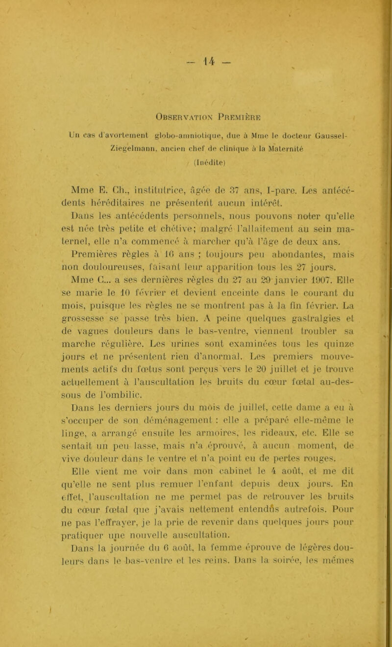 Observation Première Un cas d'avortement globo-amniotique, due d Mme le docteur Gaussel- Ziegelmann, ancien chef de clinique à la Maternité (Inédite) Mme R. Cli., institutrice, âgée de 37 ans, I-pare. Les antécé- dents héréditaires ne présentent aucun intérêt. Dans les antécédents personnels, nous pouvons noter qu’elle est née très petite et chétive; malgré l’allaitement au sein ma- ternel, elle n’a commencé à marcher qu’à l’âge de deux ans. Premières règles à 10 ans ; toujours peu abondantes, mais non douloureuses, faisant leur apparition tous les 27 jours. Mme G... a ses dernières règles du 27 au 29 janvier 1907. Elle se marie le 10 février et devient enceinte dans le courant du mois, puisque les règles ne se montrent pas à la fin février. La grossesse se passe très bien. A peine quelques gastralgies et de vagues douleurs dans le bas-ventre, viennent troubler sa marche régulière. Les urines sont examinées tous les quinze jours et ne présentent rien d’anormal. Les premiers mouve- ments actifs du fœtus sont perçus vers le 20 juillet cl je trouve actuellement à l’auscultation les bruits du cœur fœtal au-des- sous de l’ombilic. Dans les derniers jours du mois de juillet, cette dame a eu à s’occuper de son déménagement : elle a préparé elle-même le linge, a arrangé ensuite les armoires, les rideaux, etc. Elle se sentait un peu lasse, mais n’a éprouvé, à aucun moment, de vive douleur dans le ventre et n’a point eu de pertes rouges. Elle vient me voir dans mon cabinet le 4 août, et me dit qu’elle ne sent plus remuer l’enfant depuis deux jours. En effet, l’auscultation ne me permet pas de retrouver les bruits du cœur fœtal que j’avais nettement entendes autrefois. Pour ne pas l’effrayer, je la prie de revenir dans quelques jours pour pratiquer une nouvelle auscultation. Dans la journée du 0 août, la femme éprouve de légères dou- leurs dans le bas-ventre el les reins. Dans la soirée, les mêmes