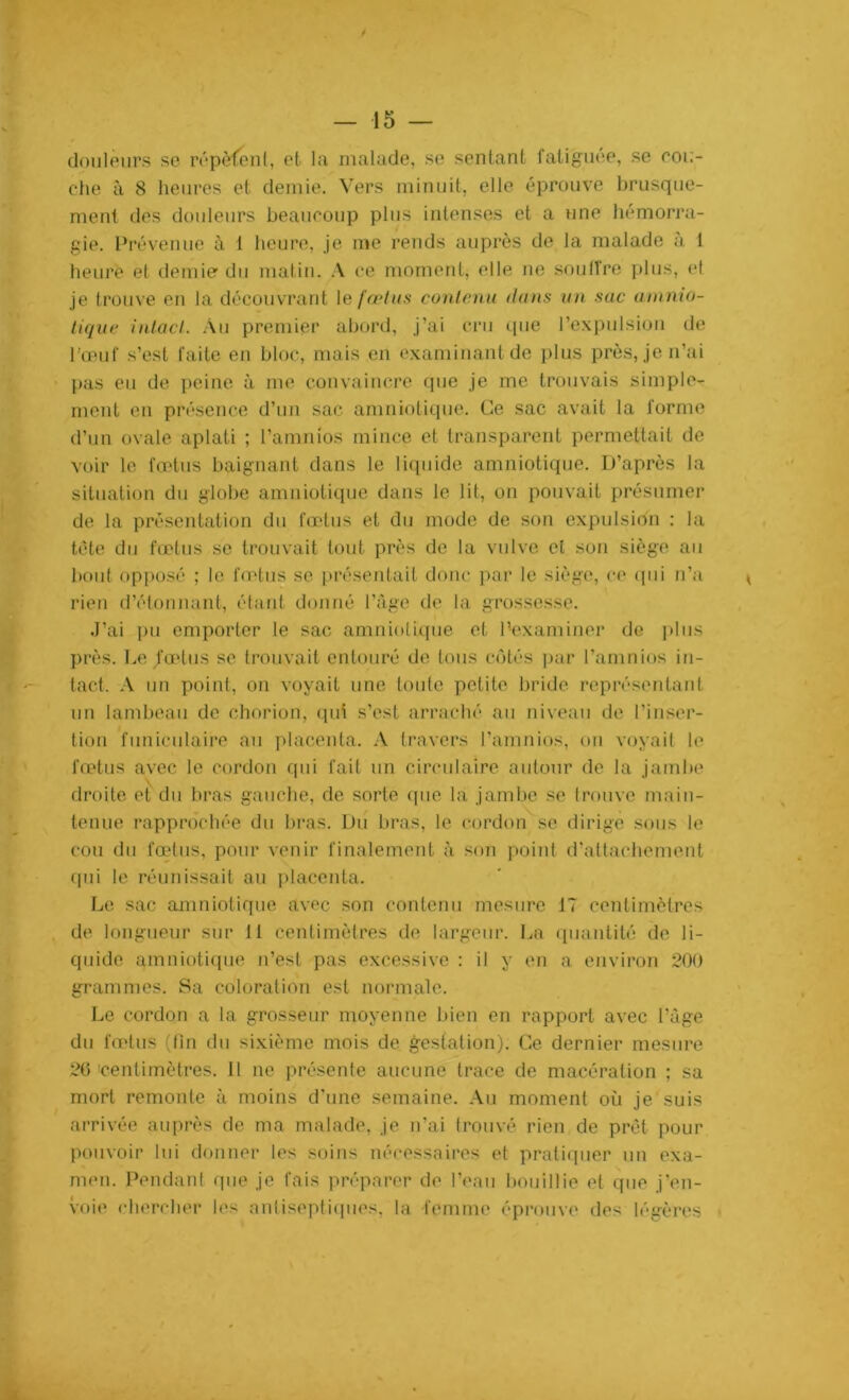 douleurs se répètent, et la malade, se sentant fatiguée, se cou- che à 8 heures et demie. Vers minuit, elle éprouve brusque- ment des douleurs beaucoup plus intenses et a une hémorra- gie. Prévenue à 1 heure, je me rends auprès de la malade à 1 heure et demie du matin. A ce moment, elle ne souffre plus, et je trouve en la découvrant le fœtus contenu dons un sac amnio- tique intact. Au premier abord, j’ai cru que l’expulsion de l’œuf s’est faite en bloc, mais en examinant de plus près, je n’ai pas eu de peine à me convaincre que je me trouvais simple- ment en présence d’un sac amniotique. Ce sac avait la forme d’un ovale aplati ; l’amnios mince et transparent permettait de voir le fœtus baignant dans le liquide amniotique. D’après la situation du globe amniotique dans le lit, on pouvait présumer de la présentation du fœtus et du mode de son expulsion : la tète du fœtus se trouvait tout près de la vulve et son siège au bout opposé ; le fœtus se présentait donc par le siège, ce qui n’a rien d’étonnant, étant donné l’âge de la grossesse. J’ai pu emporter le sac amniotique et l'examiner de plus près. Le fœtus se trouvait entouré de tous côtés par l’amnios in- tact. A un point, on voyait une toute petite bride représentant un lambeau de chorion, qui s’est arraché au niveau de l’inser- tion funiculaire au placenta. A travers l’amnios, on voyait le fœtus avec le cordon qui fait un circulaire autour de la jambe droite et du bras gauche, de sorte que la jambe se trouve main- tenue rapprochée du bras. Du bras, le cordon' se dirige sous le cou du fœtus, pour venir finalement à son point d’attachement qui le réunissait au placenta. Le sac amniotique avec son contenu mesure 17 centimètres de longueur sur 11 centimètres de largeur. La quantité de li- quide amniotique n’est pas excessive : il y en a environ 200 grammes. Sa coloration est normale. Le cordon a la grosseur moyenne bien en rapport avec l’âge du fœtus (fin du sixième mois de gestation). Ce dernier mesure 20 centimètres. Il ne présente aucune trace de macération ; sa mort remonte à moins d’une semaine. Au moment où je suis arrivée auprès de ma malade, je n’ai trouvé rien de prêt pour pouvoir lui donner les soins nécessaires et pratiquer un exa- men. Pendant que je fais préparer de l’eau bouillie et que j’en- voie chercher les antiseptiques, la femme éprouve des légères