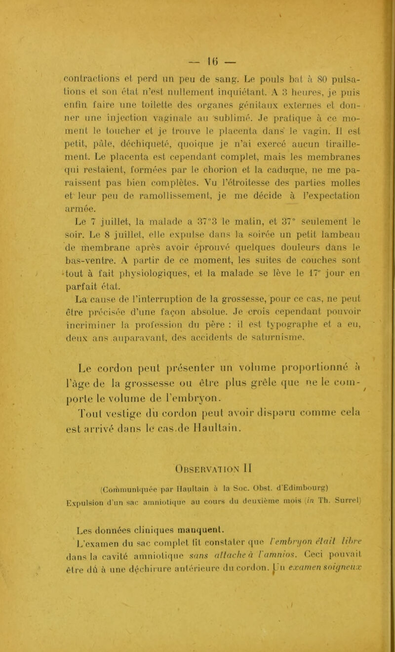 IG — contractions et perd un peu de sang-. Le pouls bol à SO pulsa- tions et son étal n’est nullement inquiétant. A 3 heures, je puis enfin faire une toilette des organes génitaux externes et don- ner une injection vaginale au sublimé, .le pratique à ce mo- ment le toucher et je trouve le placenta dans' le vagin. 11 est petit, pâle, déchiqueté, quoique je n’ai exercé aucun tiraille- ment. Le placenta est cependant complet, mais les membranes qui restaient, formées par le chorion et la caduque, ne me pa- raissent pas bien complètes. Vu l’étroitesse des parties molles et leur peu de ramollissement, je me décide à l’expectation armée. Le 7 juillet, la malade a 37°3 le matin, et 37° seulement le soir. Le 8 juillet, elle expulse dans la soirée un petit lambeau de membrane après avoir éprouvé quelques douleurs dans le bas-ventre. A partir de ce moment, les suites de couches sont •tout à fait physiologiques, et la malade se lève le 17 jour en parfait état. La cause de l’interruption de la grossesse, pour ce cas, ne peut être précisée d’une façon absolue. Je crois cependant pouvoir incriminer la profession du père : il est typographe et a eu, deux ans auparavant, des accidents de saturnisme. Le cordon peut présenter un volume proportionné à l’âge de la grossesse ou être plus grêle que ne le coin- ^ porte le volume de l’embryon. Tout vestige du cordon peut avoir disparu comme cela est arrivé dans le cas.de lia ni tain. Observation 11 (Corhmuniquée par Ilaultain à la Soc. Obst. d Edimbourg) Expulsion d’un sac amniotique au cours du deuxième mois {in Th. Surrel) Les données cliniques manquent. L’examen du sac complet lit constater que l'embryon était libre dans la cavité amniotique sans attache à l'amnios. Ceci pouvait être dû à une déchirure antérieure du cordon. Un examen soigneux