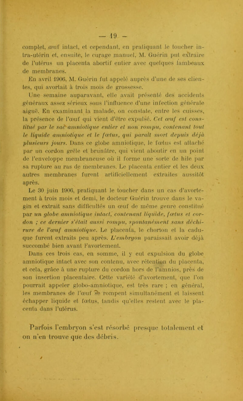 complet, .omit’ intact, et cependant, en pratiquant le toucher in- tra-utérin et, ensuite, le curage manuel, M. Guérin put extraire de l’utérus un placenta abortif entier avec quelques lambeaux de membranes. En avril 1906, M. Guérin fut appelé auprès d’une de ses clien- tes, qui avortait à trois mois de grossesse. Une semaine auparavant, elle avait présenté des accidents généraux assez sérieux sous l’influence d’une infection générale aiguë. En examinant la malade, on constate, entre les cuisses, la présence de l’œuf qui vient d’être expulsé. Cet œuf est cons- titué par le sa& amniotique entier et non rompu, contenant tout le liquide amniotique et le fœtus, qui parait mort depuis déjà plusieurs jours. Dans ce globe amniotique, le fœtus est attaché par un cordon grêle et brunâtre, qui vient aboutir en un point de l’enveloppe membraneuse où il forme une sorte de hile par sa rupture au ras de membranes. Le placenta entier et les deux autres membranes furent artificiellement extrades aussitôt après. Le 30 juin 1900, pratiquant le toucher dans un cas d’avorte- ment à trois mois et demi, le docteur Guérin trouve dans le va- gin et extrait sans difficultés un œuf de même genre constitué par un globe amniotique intact, contenant liquide, fœtus et cor- don ; ce dernier s’était aussi rompu, spontanément sans déchi- rure de l’œuf amniotique. Le placenta, le chonon et la cadu- que furent extraits peu après. L’embryon paraissait avoir déjà succombé bien avant Kavortement. Dans ces trois cas, en somme, il y eut expulsion du globe amniotique intact avec son contenu, avec rétention du placenta, et cela, grâce à une rupture du cordon hors de l’amnios, près de son insertion placentaire. Cette variété d’avortement, que l’on pourrait appeler globo-amniotique, est très rare ; en général, les membranes de l’œuf sfe rompent simultanément et laissent échapper liquide et fœtus, tandis qu’elles restent avec le pla- centa dans l’utérus. Parfois l’embryon s’est résorbé presque totalement et on n’en trouve que des débris. /