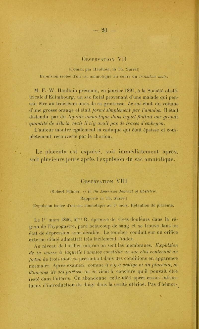 Observation VII (Comm. par Maullain, in Tli. Surrel) Expulsion isolée d’un sac.amniolique au cours du troisième mois. M. F.-W. Ilaultain présente, en janvier 1891, à la Société obsté- tricale d'Edimbourg, un sac fœtal provenant d'une malade qui pen- sait être au troisième mois de sa grossesse. t.e sac était du volume d’une grosse orange et était /orme simplement par l’amnios. 11 était distendu par du liquide amniotique dans lequel flottait une grande quantité de débris, mais il n'y avait pas de traces d'embryon. L’auteur montre également la caduque qui était épaisse et com- plètement recouverte par le chorion. Le placenta est expulsé, soit immédiatement après, soit plusieurs jours après l’expulsion du sac amniotique. Observation VIII (Robert Palmer. — In the American Journal of Obslelric. Rapporté in Th. Surrel) Expulsion isolée d'un sac amniotique au 3“ mois. Rétention du placenta. Le 1er mars 189f>, M'nc R. éprouve de vives douleurs dans la ré- gion de l’hypogaslre, perd beaucoup de sang et se trouve dans un état de dépression considérable. Le toucher conduit sur un orifice externe dilaté admettait très facilement l’index. Au niveau de l’orifice interne on sent les membranes. Expulsion de la masse à laquelle l'amnios constitue un sac clos contenant un fœtus de trois mois se présentant dans des conditions en apparence normales. Aprè s examen, comme il n'y a vestige ni du placenta, ni d'aucune de ses parties, on en vient à conclure qu’il pouvait être resté dans l’utérus. On abandonne cette idée après essais infruc- tueux d’introduction du doigt dans la cavité utérine. Pas d’hémor-^ #