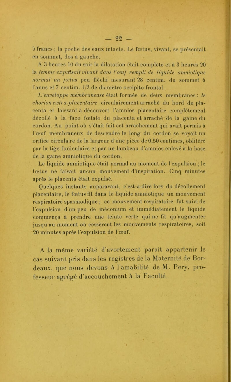 5 francs ; la poche des eaux intacte. Le fœtus, vivant, se présentait en sommet, dos à gauche. A 3 heures 10 du soir la dilatation était complète et à 3 heures 20 la femme expulsait vivant dans l'œuf rempli de liquide amniotique normal un fœtus peu fléchi mesurant 28 centim. du sommet à l'anus et 7 centim. 1/2 de diamètre occipito-fronlal. I.'enveloppe membraneuse était formée de deux membranes: le chorion extra-placentaire circulairement arraché du bord du pla- centa et laissant à découvert l’amnios placentaire complètement décollé à la face fœtale du placenta et arraché de la gaine du cordon. Au point où s’était fait cet arrachement qui avait permis à l'œuf membraneux de descendre le long du cordon se voyait un orifice circulaire de la largeur d une pièce de 0,50 centimes, oblitéré par la tige funiculaire et par un lambeau d’amnios enlevé à la base de la gaine amniotique du cordon. Le liquide amniotique était normal au moment de l’expulsion ; le fœtus ne faisait aucun mouvement d’inspiration. Cinq minutes après le placenta était expulsé. Quelques instants auparavant, c’est-à-dire lors du décollement placentaire, le fœtus fit dans le liquide amniotique un mouvement respiratoire spasmodique ; ce mouvement respiratoire fut suivi de l’expulsion d'un peu de méconium et immédiatement le liquide commença à prendre une teinte verte qui ne fit qu'augmenter jusqu’au moment où cessèrent les mouvements respiratoires, soit 20 minutes après l'expulsion de l'œuf. A la même variété d’avortement paraît appartenir le cas suivant pris dans les registres de la Maternité de Bor- deaux, que nous devons à l’amabilité de M. Pery, pro- fesseur agrégé d’accouchement à la Faculté. !
