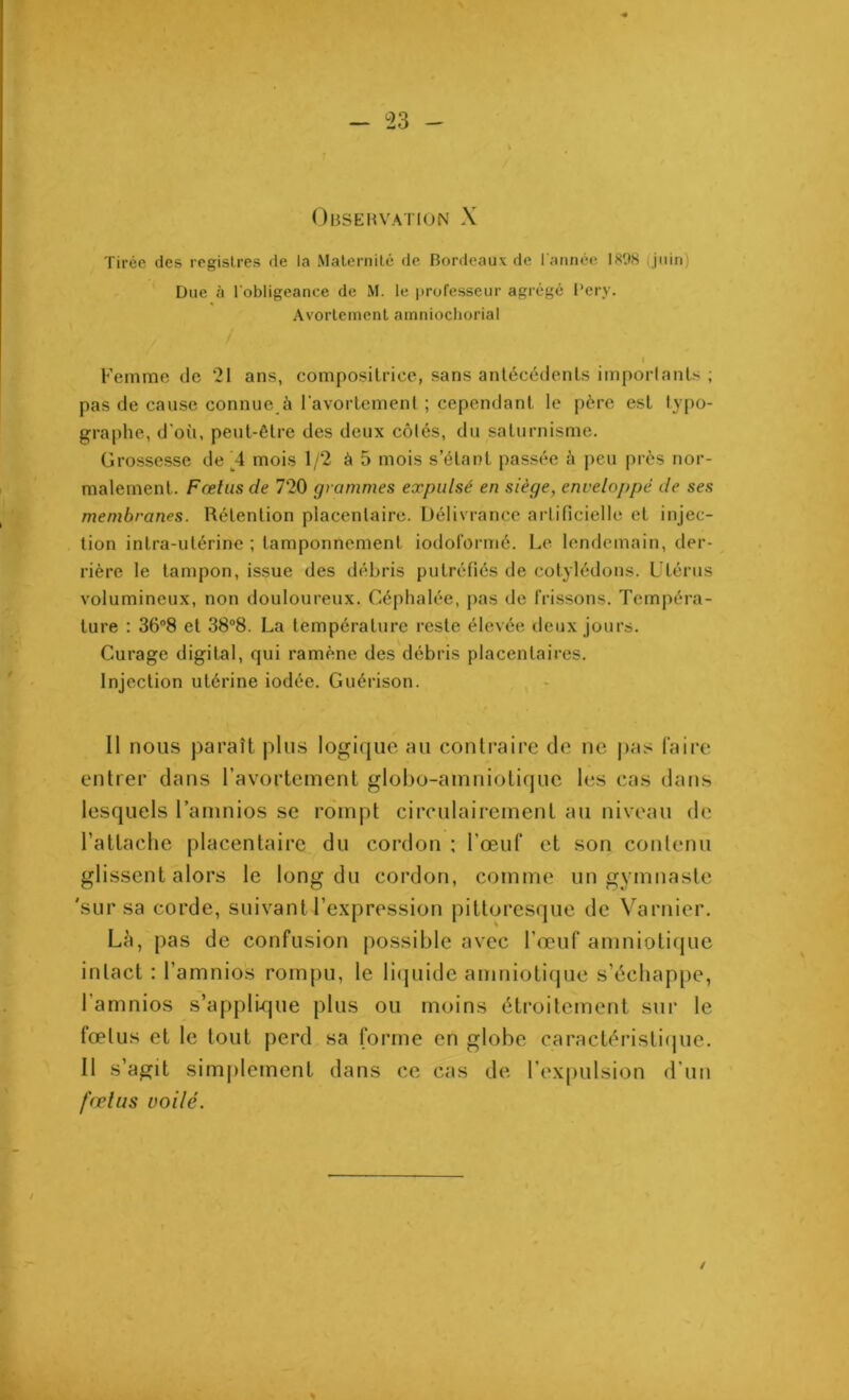 Obsehvation X Tirée des registres de la Maternité de Bordeaux de l'année 1 «98 juin) Due à l'obligeance de M. le professeur agrégé l’ery. Avortement amniochoria! I Femme de 21 ans, compositrice, sans antécédents importants ; pas de cause connue à l’avortement ; cependant le père est typo- graphe, d'où, peut-être des deux côtés, du saturnisme. Grossesse de A mois 1/2 à 5 mois s’étant passée à peu près nor- malement. Fœtus de 720 grammes expulsé en siège, enveloppé de ses membranes. Rétention placentaire. Délivrance artificielle et injec- tion intra-utérine ; tamponnement iodoformé. Le lendemain, der- rière le tampon, issue des débris putréfiés de cotylédons. Utérus volumineux, non douloureux. Céphalée, pas de frissons. Tempéra- ture : 36°8 et 38°8. La température reste élevée deux jours. Curage digital, qui ramène des débris placentaires. Injection utérine iodée. Guérison. Il nous paraît plus logique au contraire de ne pas faire entrer dans l’avortement globo-amniotiquc les cas dans lesquels l’amnios se rompt circulairement au niveau de l’attache placentaire du cordon ; l’œuf et son contenu glissent alors le long du cordon, comme un gymnaste 'sur sa corde, suivant l’expression pittoresque de Varnier. Là, pas de confusion possible avec l’œuf amniotique inlact : l’amnios rompu, le liquide amniotique s’échappe, l’amnios s’applique plus ou moins étroitement sur le fœtus et le tout perd sa forme en globe caractéristique. Il s’agit simplement dans ce cas de l’expulsion d’un fœtus voilé. /