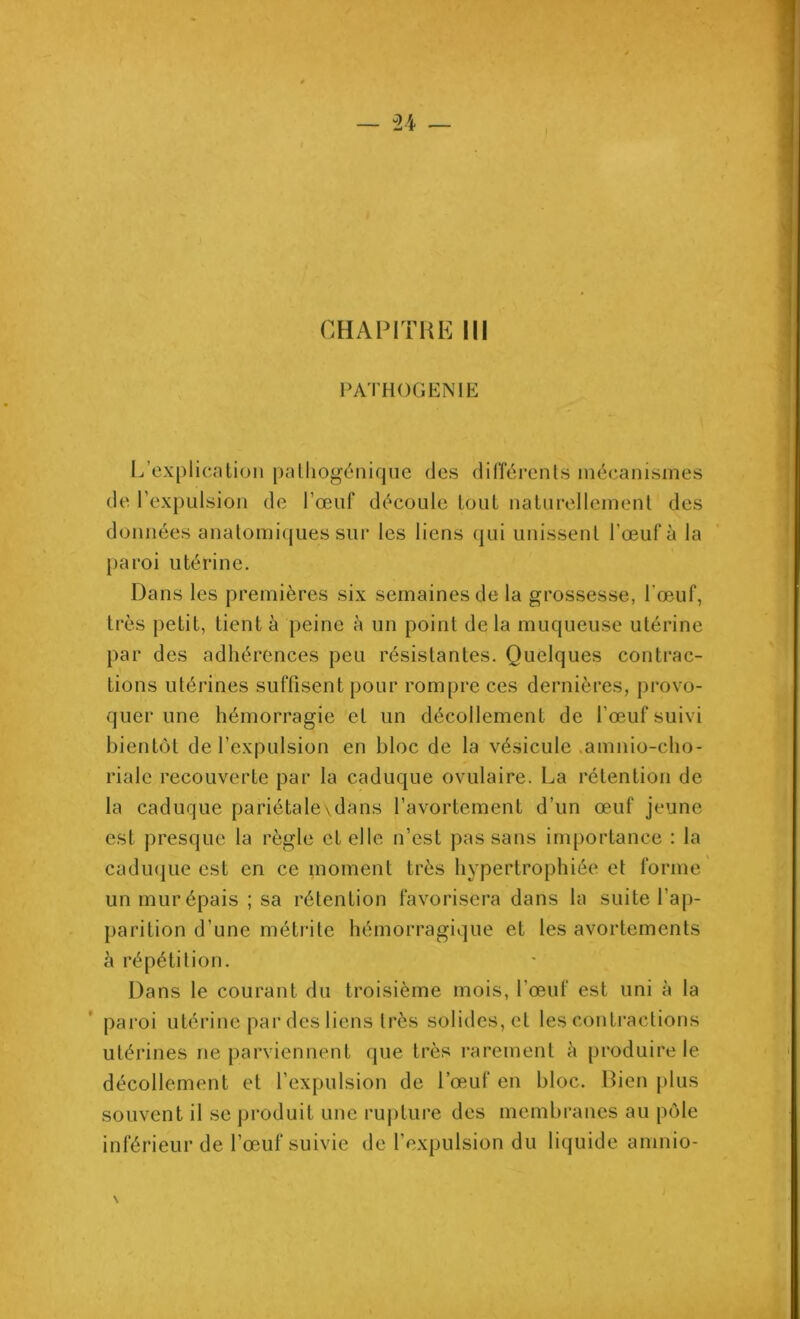 CHAPITRE III PATHOGENIE L’explication patliogénique des différents mécanismes de l’expulsion de l’œuf découle tout naturellement des données anatomiques sur les liens qui unissent l'œuf à la paroi utérine. Dans les premières six semaines de la grossesse, l’œuf, très petit, tient à peine à un point delà muqueuse utérine par des adhérences peu résistantes. Quelques contrac- tions utérines suffisent pour rompre ces dernières, provo- quer une hémorragie et un décollement de l’œuf suivi bientôt de l’expulsion en bloc de la vésicule .amnio-cho- riale recouverte par la caduque ovulaire. La rétention de la caduque pariétale\dans l’avortement d’un œuf jeune est presque la règle et elle n’est pas sans importance : la caduque est en ce moment très hypertrophiée et forme un mur épais ; sa rétention favorisera dans la suite l’ap- parition d’une métrite hémorragique et les avortements à répétition. Dans le courant du troisième mois, l’œuf est uni à la paroi utérine par des liens très solides, et les contractions utérines ne parviennent que très rarement à produire le décollement et l’expulsion de l’œuf en bloc. Bien plus souvent il se produit une rupture des membranes au pôle inférieur de l’œuf suivie de l’expulsion du liquide amnio-