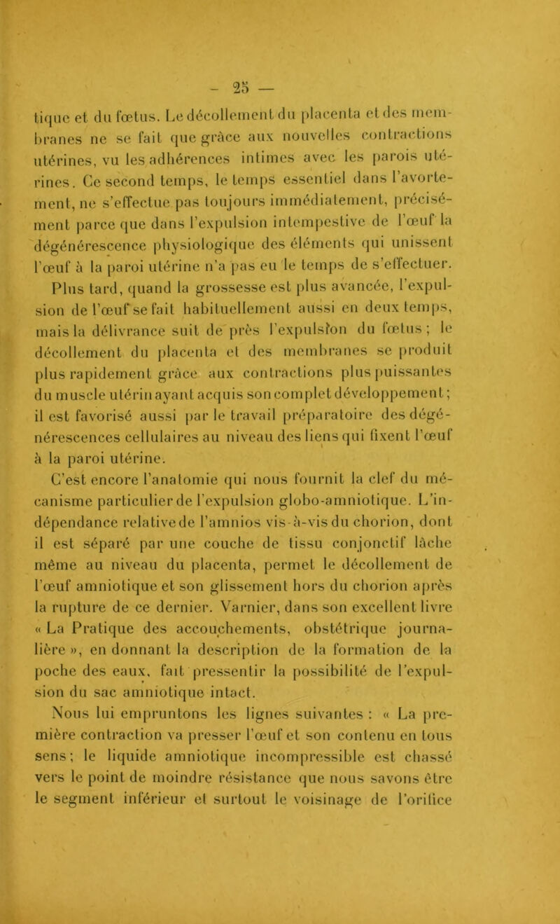 - 25 — tique et du fœtus. Le décollement du placenta et des mem- branes ne se fait que grâce aux nouvelles contractions utérines, vu les adhérences intimes avec les parois uté- i rines. Ce second temps, le temps essentiel dans 1 avorte- ment, ne s’effectue pas toujours immédiatement, précisé- ment parce que dans l’expulsion intempestive de l’œuf la dégénérescence physiologique des éléments qui unissent l'œuf à la paroi utérine n’a pas eu le temps de s’effectuer. Plus tard, quand la grossesse est plus avancée, l’expul- sion de l’œuf se fait habituellement aussi en deux temps, mais la délivrance suit de près l’expulsfon du fœtus; le décollement du placenta et des membranes se produit plus rapidement grâce aux contractions plus puissantes du muscle utérin ayant acquis son complet développement; il est favorisé aussi par le travail préparatoire des dégé- nérescences cellulaires au niveau des liens qui fixent l’œuf à la paroi utérine. C’est encore l’anatomie qui nous fournit la clef du mé- canisme particulier de l’expulsion globo-amniotique. L’in- dépendance relative de l’amnios vis-à-vis du chorion, dont il est séparé par une couche de tissu conjonctif lâche même au niveau du placenta, permet le décollement de l’œuf amniotique et son glissement hors du chorion après la rupture de ce dernier. Varnicr, dans son excellent livre « La Pratique des accouchements, obstétrique journa- lière », en donnant la description de la formation de la poche des eaux, fait pressentir la possibilité de l’expul- sion du sac amniotique intact. Nous lui empruntons les lignes suivantes : « La pre- mière contraction va presser l’œuf et son contenu en tous sens; le liquide amniotique incompressible est chassé vers le point de moindre résistance que nous savons être le segment inférieur et surtout le voisinage de 1 ’o ri lice