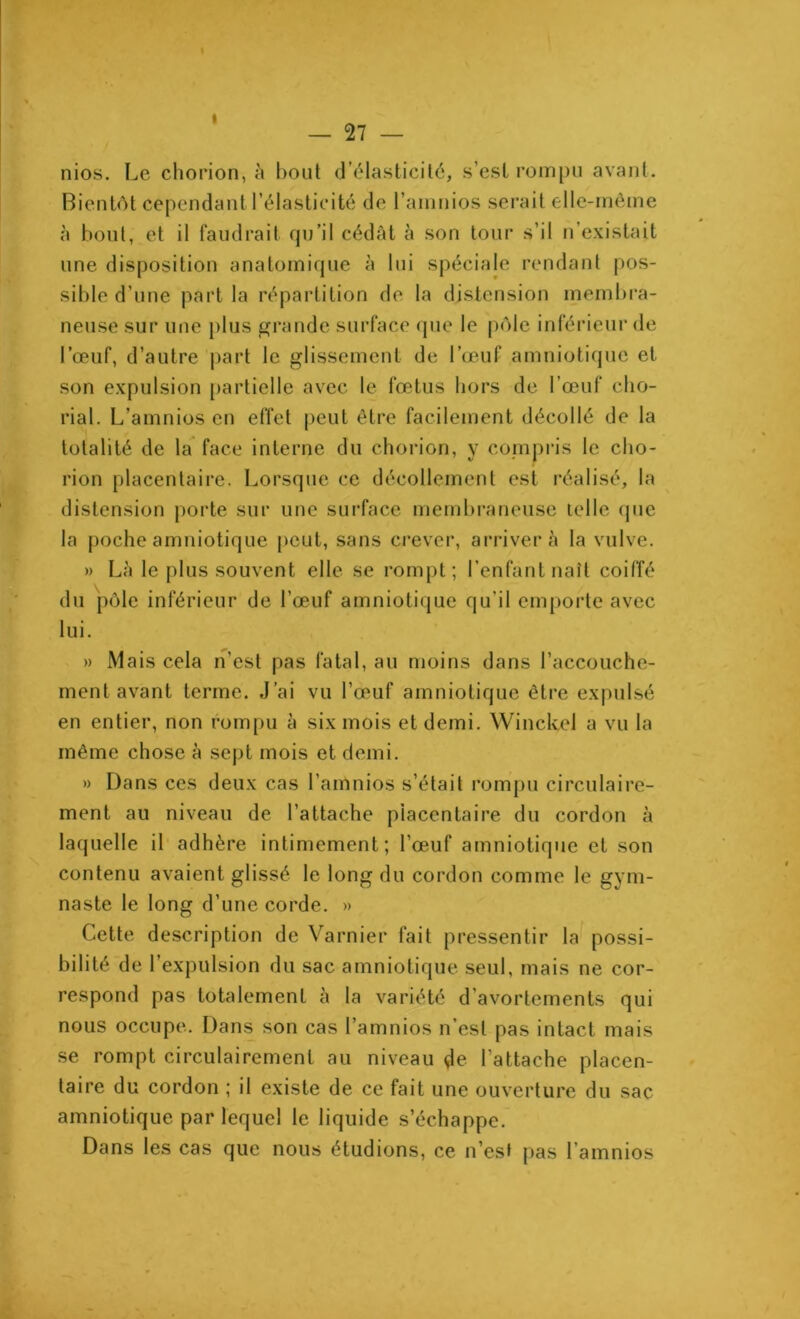 nios. Le chorion, à bout d’élasticité, s’esl rompu avant. Bientôt cependant l’élasticité de l’amnios serait elle-même à bout, et il faudrait qu’il cédât à son tour s’il n’existait une disposition anatomique à lui spéciale rendant pos- sible d’une part la répartition de la distension membra- neuse sur une plus grande surface que le pôle inférieur de l’œuf, d’autre part le glissement de l’œuf amniotique et son expulsion partielle avec le fœtus hors de l’œuf cho- rial. L’amnios en effet peut être facilement décollé de la totalité de la face interne du chorion, y compris le cho- rion placentaire. Lorsque ce décollement est réalisé, la distension porte sur une surface membraneuse telle que la poche amniotique peut, sans crever, arrivera la vulve. » Là le plus souvent elle se rompt; l’enfant naît coiffé du pôle inférieur de l’œuf amniotique qu’il emporte avec lui. » Mais cela n’est pas fatal, au moins dans l’accouche- ment avant terme. J’ai vu l’œuf amniotique être expulsé en entier, non rompu à six mois et demi. Winckel a vu la même chose à sept mois et demi. » Dans ces deux cas l’amnios s’était rompu circulaire- ment au niveau de l’attache placentaire du cordou à laquelle il adhère intimement; l’œuf amniotique et son contenu avaient glissé le long du cordon comme le gym- naste le long d’une corde. » Cette description de Varnier fait pressentir la possi- bilité de l’expulsion du sac amniotique seul, mais ne cor- respond pas totalement à la variété d’avortements qui nous occupe. Dans son cas l’amnios n’est pas intact mais se rompt circulairemenl au niveau Je l’attache placen- taire du cordon ; il existe de ce fait une ouverture du sac amniotique par lequel le liquide s’échappe. Dans les cas que nous étudions, ce n’est pas l amnios