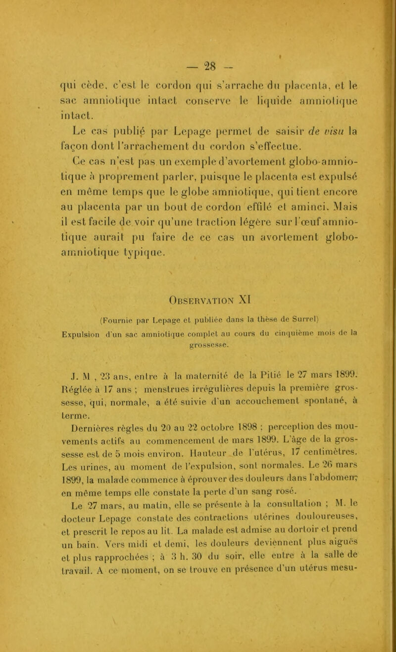 qui cède, c’esl le cordon qui s’arrache du placenta, et le sac amniotique intact conserve le liquide amniotique intact. Le cas publié par Lepage permet de saisir de visu la façon dont l’arrachement du cordon s’effectue. Ce cas n’est pas un exemple d’avortement globo-amnio- tique à proprement parler, puisque le placenta est expulsé en même temps que le globe amniotique, qui tient encore au placenta par un bout de cordon effilé et aminci. Mais il est facile de voir qu’une traction légère sur l'œuf amnio- tique aurait pu faire de ce cas un avortement globo- amniotique typique. Observation XI (Fournie par Lepage el publiée dans la Ihèse de Surrel) Expulsion d'un sac amniotique complet au cours du cinquième mois de la grossesse. J. M , 23 ans, entre à la maternité de la Pitié le 27 mars 1899. Réglée à 17 ans ; menstrues irrégulières depuis la première gros- sesse, qui, normale, a été suivie d'un accouchement spontané, à terme. Dernières règles du 20 au 22 octobre 1898 ; perception des mou- vements actifs au commencement de mars 1899. L âge de la gros- sesse est de 5 mois environ. Hauteur de l'utérus, 17 centimètres. Les urines, au moment de l’expulsion, sont normales. Le 2(> mars 1899, la malade commence à éprouver des douleurs dans 1 abdomen-? en même temps elle constate la perte d'un sang rosé. Le 27 mars, au matin, elle se présente à la consultation ; M. le docteur Lepage constate des contractions utérines douloureuses, et prescrit le repos au lit. La malade est admise au dortoir el prend un bain. Vers midi et demi, les douleurs deviennent plus aiguës et plus rapprochées ; à 3 h. 30 du soir, elle entre à la salle de travail. A ce moment, on se trouve en présence d’un utérus mesu-