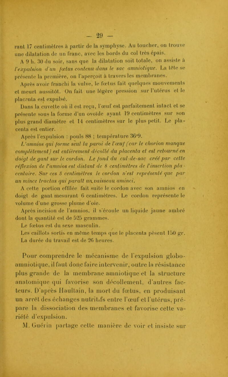 rant 17 centimètres à partir de la symphyse. Au toucher, on trouve une dilatation de un franc, avec les bords du col très épais. A 9 h. 30 du soir, sans que la dilatation soit totale, on assiste à l'expulsion d'un fœtus contenu dans le sac amniotique. La tète se présente la première, on l’aperçoit à travers les membranes. Après avoir franchi la vulve, le fœtus tait quelques mouvements et meurt aussitôt. On fait une légère pression sur l’utérus et le placenta est expulsé. Dans la cuvette où il est reçu, l’œuf est parfaitement intact et se présente sous la forme d’un ovoïde ayant 19 centimètres sur son plus grand diamètre et 14 centimètres sur le plus petit. Le pla- centa est entier. Après l’expulsion : pouls 88 ; température 36°9. L’amnios qui forme seul la paroi de l'œuf (car le chonon manque complètement J est entièrement décollé du placenta el est retourné en doigt de gant sur le cordon. Le fond du cul-de-sac créé par cette réflexion de l’amnios est distant de 8 centimètres de l’insertion pla- centaire. Sur ces 8 centimèlres le cordon n'esl représenté que par un mince tract us qui paraît un^vaisseau aminci. A cette portion effilée lait suite le cordon avec son amnios en doigt de gant mesurant G ceiüimèlres. Le cordon représente le volume d'une grosse plume d’oie. Après incision de l'amnios, il s'écoule un liquide jaune ambré dont la quantité est de 525 grammes. Le fœtus est du sexe masculin. Les caillots sortis en môme temps que le placenta pèsent 150 gr. La durée du travail est de 26 heures. Pour comprendre le mécanisme de l'expulsion globo- umniotique, il faut donc faire intervenir, outre la résistance plus grande de la membrane amniotique et la structure anatomique qui favorise son décollement, d’autres fac- teurs. D’après Haultain, la mort du fœtus, en produisant un arrêt des échanges nutritifs entre l'œuf et l’utérus, pré- pare la dissociation des membranes et favorise cette va- riété d’expulsion. M. Guérin partage cette manière de voir et insiste sur