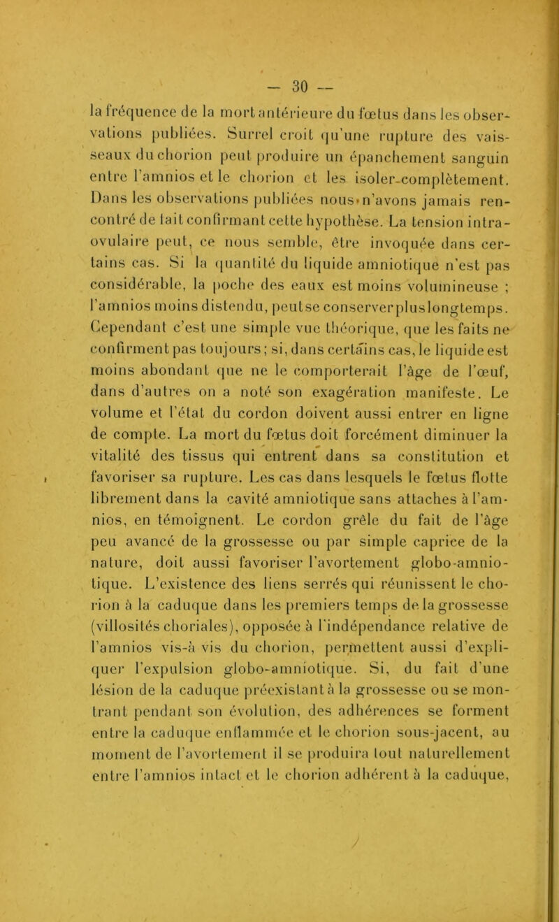 la fréquence de la mort antérieure du fœtus dans les obser- vations publiées. Surrel croit qu’une rupture des vais- seaux duchorion peut produire un épanchement sanguin entre 1 amnios et le chorion et les isoler-complètement. Dans les observations publiées nous* n’avons jamais ren- contre de lait confirmant cette hypothèse. La tension intra- ovulaire peut, ce nous semble, être invoquée dans cer- tains cas. Si la quantité du liquide amniotique n'est pas considérable, la poche des eaux est moins volumineuse ; 1 amnios moins distendu, peu tse conserver pl us longtemps. Cependant c’est, une simple vue théorique, que les faits ne confirment pas toujours ; si, dans certains cas, le liquide est moins abondant que ne le comporterait l’âge de l’œuf, dans d’autres on a noté son exagération manifeste. Le volume et l’état du cordon doivent aussi entrer en ligne de compte. La mort du fœtus doit forcément diminuer la vitalité des tissus qui entrent dans sa constitution et favoriser sa rupture. Les cas dans lesquels le fœtus flotte librement dans la cavité amniotique sans attaches à l’am- nios, en témoignent. Le cordon grêle du fait de l’âge peu avancé de la grossesse ou par simple caprice de la nature, doit aussi favoriser l’avortement globo-amnio- tique. L’existence des liens serrés qui réunissent le cho- rion â la caduque dans les premiers temps de la grossesse (villosités choriales), opposée à l'indépendance relative de l’amnios vis-à vis du chorion, permettent aussi d’expli- quer l’expulsion globo-amniotique. Si, du fait d'une lésion de la caduque préexistant à la grossesse ou se mon- trant pendant son évolution, des adhérences se forment entre la caduque enflammée et le chorion sous-jacent, au moment de l'avortement il se produira tout naturellement entre l’amnios intact et le chorion adhérent à la caduque,