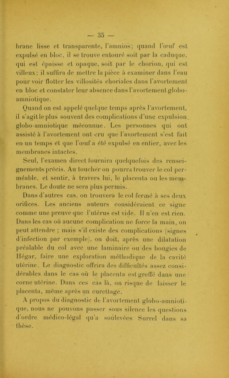 brane lisse et transparente, l’amnios; quand l’œuf est expulsé en bloc, il se trouve entouré soit par la caduque, qui est épaisse et opaque, soit par le chorion, qui est villeux; il suffira de mettre la pièce à examiner dans l’eau pourvoir flotter les villosités choriales dans l’avortement en bloc et constater leur absence dans l’avortement globo- amniotique. Quand on est appelé quelque temps après l’avortement, il s’agitlepius souventdes complications d’une expulsion globo-amniotique méconnue. Les personnes qui ont assisté h l’avortement ont cru que l’avortement s’est fait en un temps et que l’œuf a été expulsé en entier, avec les membranes intactes. Seul, l’examen direct fournira quelquefois des rensei- gnements précis. Au toucher on pourra trouver le col per- méable, et sentir, à travers lui, le placenta ou les mem- branes. Le doute ne sera plus permis. Dans d’autres cas, on trouvera le col fermé à ses deux orifices. Les anciens auteurs considéraient ce siirne comme une preuve que l’utérus est vide. Il n’en est rien. Dans les cas où aucune complication ne force la main, on peut attendre ; mais s’il existe des complications (signes d'infection par exemple), on doit, après une dilatation préalable du col avec une laminaire ou des bougies de Mégar, faire une exploration méthodique de la cavité utérine. Le diagnostic offrira des difficultés assez consi- dérables dans le cas où le placenta est greffé dans une corne utérine. Dans ces cas là, on risque de laisser le placenta, même après un curettage. A propos du diagnostic de l’avortement globo-amnioti- que, nous ne pouvons passer sous silence les questions d’ordre médico-légal qu’a soulevées Surrel dans sa thèse.