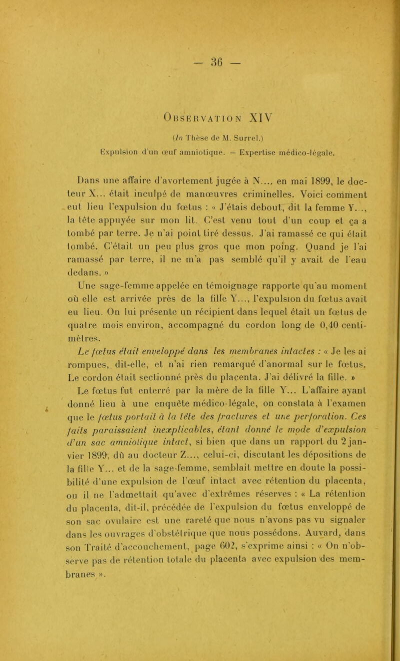 Observation XIV (In Thèse de Al. Surrel.) Expulsion d'un œuf amniotique. — Expertise médico-légale. Dans une affaire d'avortement jugée à N..., en mai 1899, le doc- teur X... était inculpé de manœuvres criminelles. Voici comment eut lieu l’expulsion du fœtus : « J'étais debout, dit la femme Y..., la tôle appuyée sur mon lit. C’est venu tout d’un coup et ça a tombé par terre. Je n'ai point tiré dessus. J’ai ramassé ce qui était tombé. C’était un peu plus gros que mon poing. Quand je l’ai ramassé par terre, il ne m’a pas semblé qu’il y avait de l'eau dedans. » Une sage-femme appelée en témoignage rapporte qu’au moment où elle est arrivée près de la fille Y..., l’expulsion du fœtus avait eu lieu. On lui présente un récipient dans lequel était un fœtus de quatre mois environ, accompagné du cordon long de 0,40 centi- mètres. Le fœtus était enveloppé dans tes membranes intactes : « Je les ai rompues, dit-elle, et n’ai rien remarqué d’anormal sur le fœtus. Le cordon était sectionné près du placenta. J’ai délivré la fille. » Le fœtus fut enterré par la mère de la fille Y... L'affaire ayant donné lieu à une enquête médico-légale, on constata à l’examen que le fœtus portail à la tête des fractures et une perforation. Ces faits paraissaient inexplicables, étant donné le mode d’expulsion d'un sac amniotique intact, si bien que dans un rapport du 2 jan- vier 1899, dû au docteur Z..., celui-ci, discutant les dépositions de la fille Y... et de la sage-femme, semblait mettre en doute la possi- bilité d’une expulsion de l’œuf intact avec rétention du placenta, ou il ne l’admettait qu’avec d’extrêmes réserves : « La rétention du placenta, dit-il, précédée de l’expulsion du fœtus enveloppé de son sac ovulaire est une rareté que nous n’avons pas vu signaler dans les ouvrages d’obstétrique que nous possédons. Auvard, dans son Traité d’accouchement, page 002, s’exprime ainsi : « On n’ob- serve pas de rétention totale du placenta avec expulsion des mem- branes ».