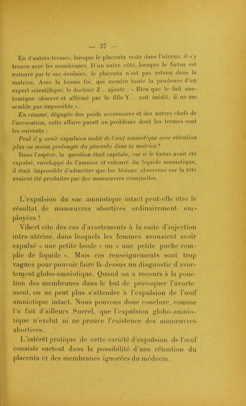 En d'autres termes, lorsque le placenta reste dans l’utérus, il s y trouve avec les membranes. D’un autre côté, lorsque le fœtus est entouré par le sac ovulaire, le placenta n’est pas retenu dans la matrice. Avec la bonne toi, qui montre toute la prudence d un expert scientifique, le docteur Z... ajoute : « Bien que le fait ana- tomique observé et affirmé par la fille V.. soit inédit, il ne me semble pas impossible ». En résumé, dégagée des poids accessoires et des autres chefs de l’accusation, cette affaire paraît un problème dont les termes sont les suivants : Peul il g avoir expulsion isolée de l'œu/ amniotique avec rélenhon plus ou moins prolongée du placenta dans la matrice ? Dans l’espèce, la question était capitale, car si le lœtus avait été expulsé, enveloppé de l’amnios et entouré du liquidé amniotique, il était impossible d’admettre que les lésions observées sur la tète avaient été produites par des manœuvres criminelles. L’expulsion du sac amniotique intact peut-elle être le résultat de manœuvres abortives ordinairement em- ployées ? Vibert cite des cas d’avortements à la suite d’injection intra-utérine, dans lesquels les femmes avouaient avoir expulsé « une petite boule » ou « une petite poche rem- plie de liquide ». Mais ces renseignements sont trop vagues pour pouvoir faire là-dessus un diagnostic d’avor- tement globo-amniotique. Quand on a recours à la {jonc- tion des membranes dans le but de provoquer l’avorte- ment, on ne peut plus s’attendre à l’expulsion de l’œuf amniotique intact. Nous pouvons donc conclure, comme l’a fait d’ailleurs Surrel, que l’expulsion globo-amnio- tique n’exclut ni ne prouve l’existence des manœuvres abortives. L’intérêt pratique de cette variété d’expulsion de l’œuf consiste surtout dans la possibilité d’une rétention du placenta et des membranes ignorées du médecin.