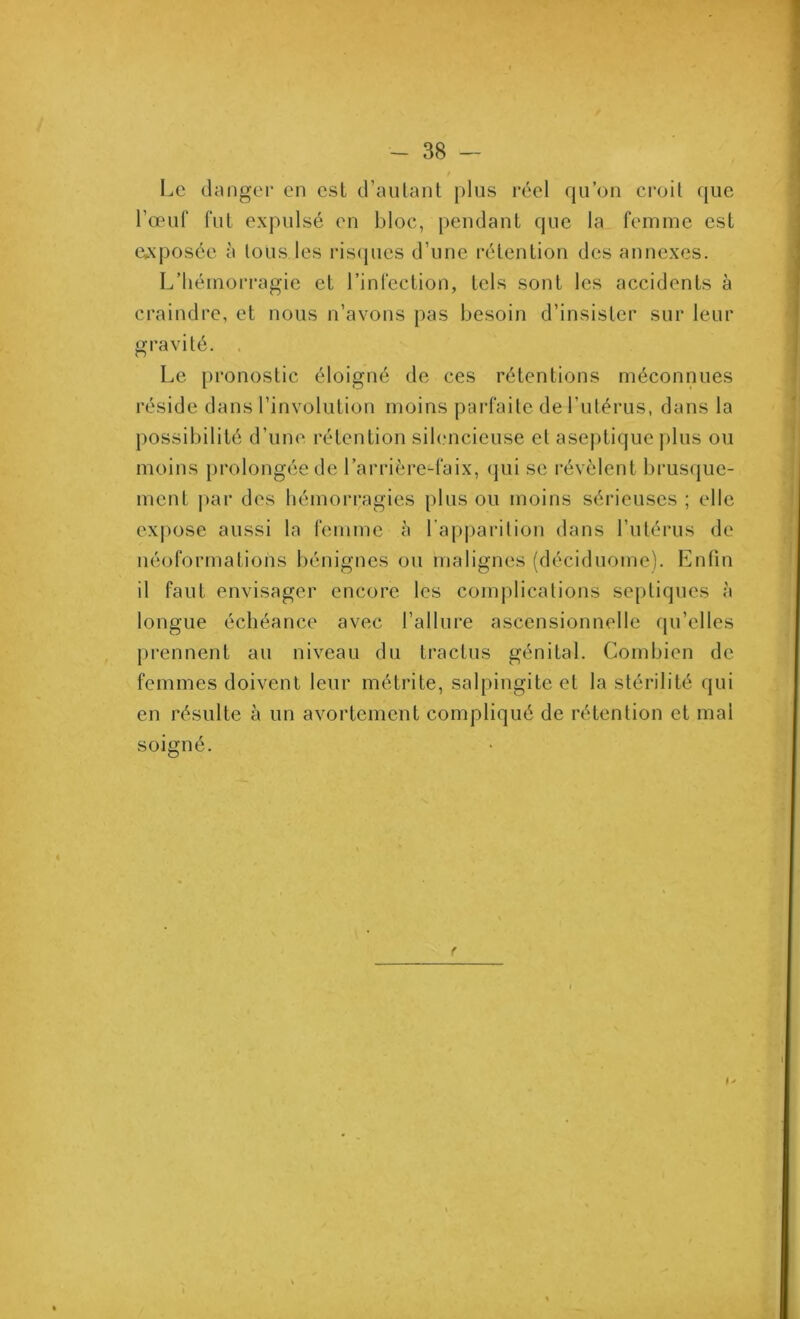 Le danger en est d’autant plus réel qu’on croit que l’œuf fut expulsé en bloc, pendant que la femme est exposée à tous les risques d’une rétention des annexes. L’hémorragie et l’infection, tels sont les accidents à craindre, et nous n’avons pas besoin d’insister sur leur gravité. . Le pronostic éloigné de ces rétentions méconnues réside dans l’involution moins parfaite de l’utérus, dans la possibilité d’une rétention silencieuse et aseptique plus ou moins prolongée de l’arrière-faix, qui se révèlent brusque- ment par des hémorragies plus ou moins sérieuses ; elle expose aussi la femme à l’apparition dans l’utérus de néoformations bénignes ou malignes (déciduome). Enfin il faut envisager encore les complications septiques à longue échéance avec l’allure ascensionnelle qu’elles prennent au niveau du tractus génital. Combien de femmes doivent leur métrite, salpingite et la stérilité qui en résulte à un avortement compliqué de rétention et mal soigné.