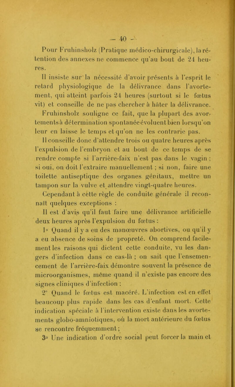 Pour Fruhinsholz (Pratique médico-chirurgicale), la ré- tention des annexes ne commence qu’au bout de 24 heu- res. 11 insiste sur’la nécessité d’avoir présents à l’esprit le retard physiologique de la délivrance dans l’avorte- ment, qui atteint parfois 21 heures (surtout si le fœtus vit) et conseille de ne pas chercher à hâter la délivrance. Fruhinsholz souligne ce fait, que la plupart des avoiv tementsà détermination spontanéeévolucnt bien lorsqu’on leur en laisse le temps et qu’on ne les contrarie pas. 11 conseille donc d’attendre trois ou quatre heures après l’expulsion de l’embryon et au bout de ce temps de se rendre compte si l’arrière-faix n’est pas dans le vagin ; si oui, on doit l’extraire manuellement ; si non, faire une toilette antiseptique des organes génitaux, mettre un tampon sur la vulve et attendre vingt-quatre heures. Cependant à cètte règle de conduite générale il recon- naît quelques exceptions : Il est d’avis qu’il faut faire une délivrance artificielle deux heures après l’expulsion du fœtus : 1° Quand il y a eu des manœuvres abortives, ou qu'il y a eu absence de soins de propreté. On comprend facile- ment les raisons qui dictent cette conduite, vu les dan- gers d’infection dans ce cas-là ; on sait que l’ensemen- cement de l’arrière-faix démontre souvent la présence de microorganismes, même quand il n’existe pas encore des signes cliniques d’infection ; 2° Quand le fœtus est macéré. L’infection est en effet beaucoup plus rapide dans les cas d’enfant mort. Cette indication spéciale à l’intervention existe dans les avorte- ments globo-amniotiques, où la mort antérieure du fœtus se rencontre fréquemment; 3° Une indication d’ordre social peut forcer la main et