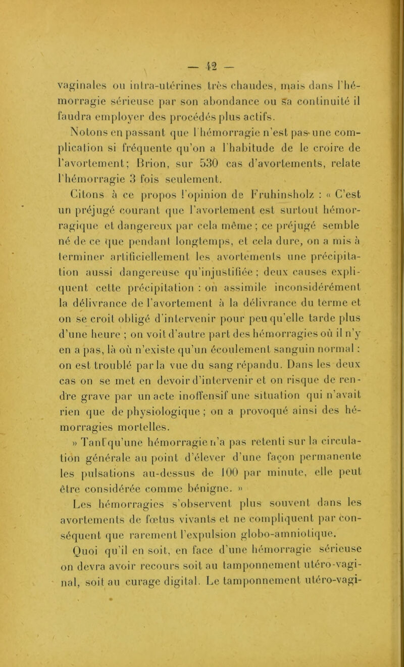 vaginales ou intra-utérines très chaudes, mais dans l’hé- morragie sérieuse par son abondance ou sa continuité il faudra employer des procédés plus actifs. Notons cm passant que l'hémorragie n’est pas-une com- plication si fréquente qu’on a l’habitude de le croire de l’avortement; Brion, sur 530 cas d’avortements, relate l’hémorragie 3 fois seulement. Citons à ce propos l’opinion de Fruhinsholz : « C’est un préjugé courant que l’avortement est surtout hémor- ragique et dangereux par cela même; ce préjugé semble né de ce que pendant longtemps, et cela dure, on a mis à terminer artificiellement les avortements une précipita- tion aussi dangereuse qu’injustifiée ; deux causes expli- quent celte précipitation : on assimile inconsidérément la délivrance de l’avortement à la délivrance du terme et on se croit obligé d’intervenir pour peu qu’elle tarde plus d’une heure ; on voit d’autre part des hémorragies où il n’y en a pas, là où n’existe qu’un écoulement sanguin normal : on est troublé parla vue du sang répandu. Dans les deux cas on se met en devoir d’intervenir et on risque de ren- dre grave par un acte inoffensif une situation qui n’avait rien que de physiologique ; on a provoqué ainsi des hé- morragies mortelles. » Tant qu’une hémorragie n’a pas retenti sur la circula- tion générale au point d’élever d’une façon permanente les pulsations au-dessus de 100 par minute, elle peut être considérée comme bénigne. » Les hémorragies s’observent plus souvent dans les avortements de fœtus vivants et ne compliquent par con- séquent que rarement l’expulsion globo-amniotique. Quoi qu’il en soit, en face d’une hémorragie sérieuse on devra avoir recours soit au tamponnement utéro-vagi- nal, soit au curage digital. Le tamponnement utéro-vagi-