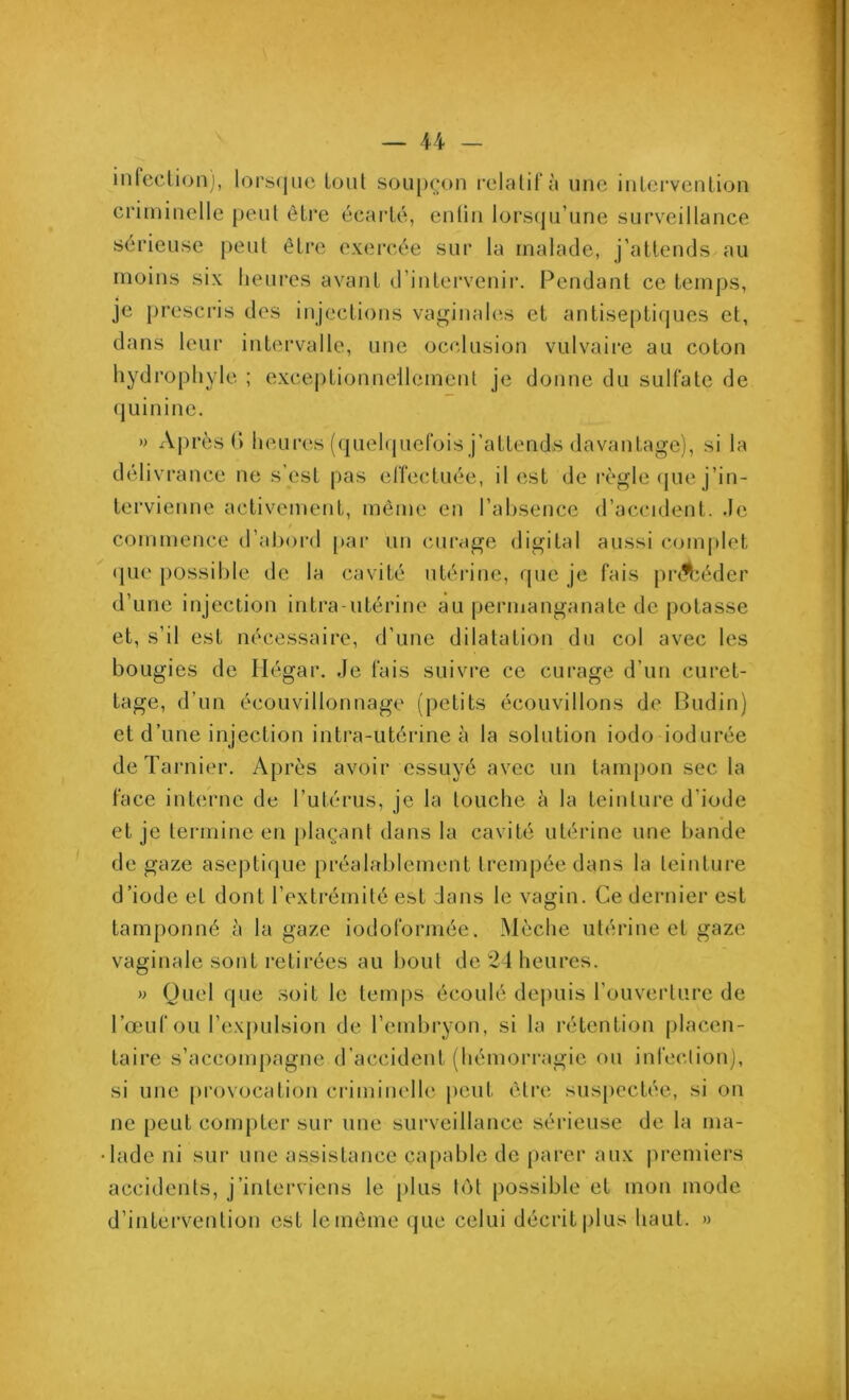 infection), lorsque tout soupçon relatif à une intervention criminelle peut être écarté, entin lorsqu’une surveillance sérieuse peut être exercée sur la malade, j’attends au moins six heures avant d’intervenir. Pendant ce temps, je prescris des injections vaginales et antiseptiques et, dans leur intervalle, une occlusion vulvaire au coton hydrophyle ; exceptionnellement je donne du sulfate de quinine. » Après G heures (quelquefois j’attends davantage), si la délivrance ne s’est pas effectuée, il est de règle que j’in- tervienne activement, même en l’absence d’accident, de commence d’abord par un curage digital aussi complet que possible de la cavité utérine, que je fais précéder d’une injection intra-utérine au permanganate de potasse et, s’il est nécessaire, d’une dilatation du col avec les bougies de Hégar. Je fais suivre ce curage d’un curet- tage, d’un écouvillonnage (petits écouvillons de Budin) et d’une injection intra-utérine à la solution iodo iodurée deTarnier. Après avoir essuyé avec un tampon sec la face interne de l’utérus, je la touche à la teinture d'iode et je termine en plaçant dans la cavité utérine une bande de gaze aseptique préalablement trempée dans la teinture d’iode et dont l’extrémité est dans le vagin. Ce dernier est tamponné à la gaze iodoformée. Mèche utérine et gaze vaginale sont retirées au bout de 24 heures. » Quel que soit le temps écoulé depuis l'ouverture de l’œuf ou l’expulsion de l’embryon, si la rétention placen- taire s’accompagne d’accident (hémorragie ou infection), si une provocation criminelle peut être suspectée, si on ne peut compter sur une surveillance sérieuse de la ma- lade ni sur une assistance capable de parer aux premiers accidents, j’interviens le plus tôt possible et mon mode d’intervention est le même que celui décrit plus haut. »