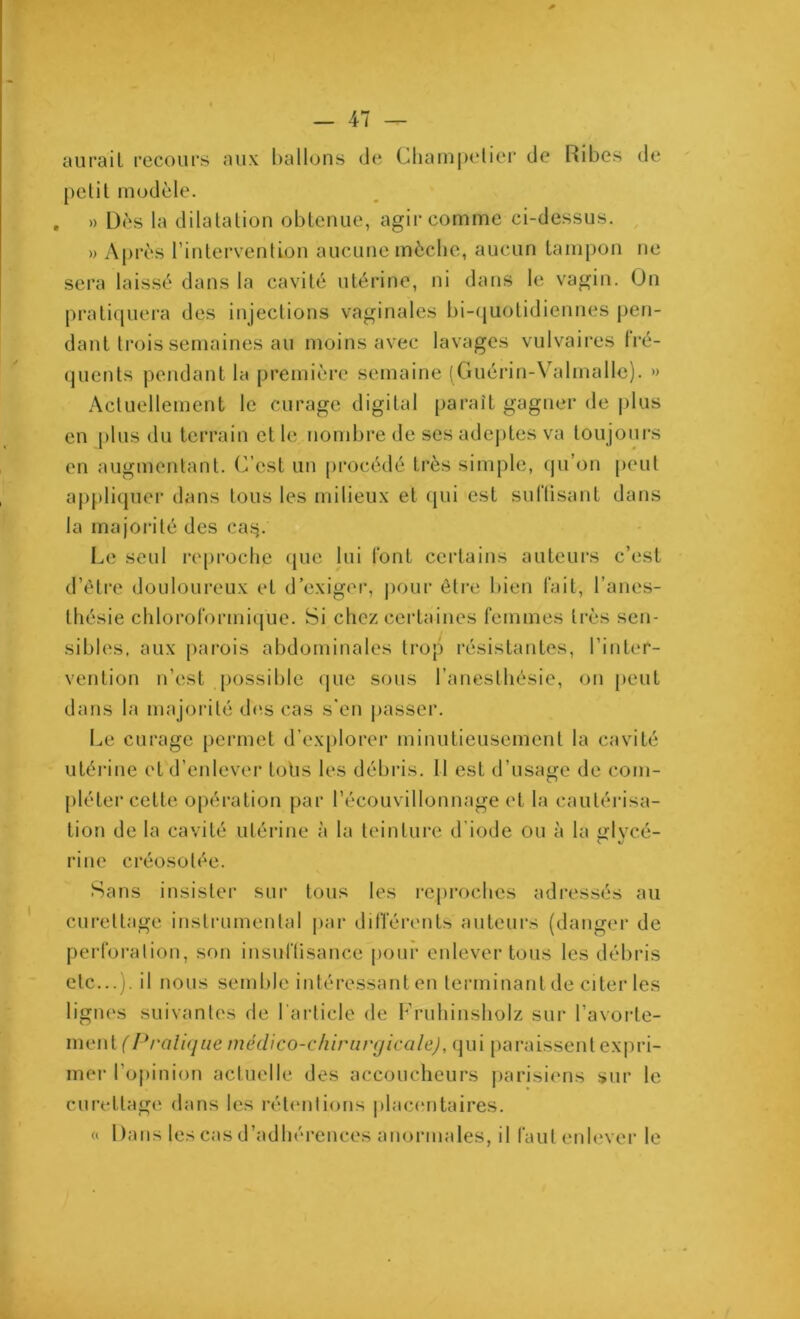 aurait recours aux ballons de Champetier de Ribes de petit modèle. , » Dès la dilatation obtenue, agir comme ci-dessus. » Après l’intervention aucune mèche, aucun tampon ne sera laissé dans la cavité utérine, ni dans le vagin. On pratiquera des injections vaginales bi-quotidiennes pen- dant trois semaines au moins avec lavages vulvaires fré- quents pendant la première semaine (Guérin-Valmalle). » Actuellement le curage digital paraît gagner de plus en plus du terrain et le nombre de ses adeptes va toujours en augmentant. C’est un procédé très simple, qu’on peut appliquer dans tous les milieux et qui est suftisant dans la majorité des ea$. Le seul reproche que lui font certains auteurs c’est d’être douloureux et d’exiger, pour être bien fait, l’anes- thésie chloroformique. Si chez certaines femmes très sen- sibles, aux parois abdominales trop résistantes, l’inter- vention n’est possible que sous l’anesthésie, on peut dans la majorité des cas s’en passer. Le curage permet d’explorer minutieusement la cavité utérine et d’enlever lotis les débris. Il est d'usage de com- pléter cette opération par l’écouvillonnage et la cautérisa- tion de la cavité utérine à la teinture d’iode ou à la glvcé- rine créosolée. Sans insister sur tous les reproches adressés au curettage instrumental par différents auteurs (danger de perforation, son insuffisance pour enlever tous les débris etc...), il nous semble intéressant en terminant de citer les lignes suivantes de 1 article de Fruhinsholz sur l'avorte- ment (Pratique médico-chirurgicale), qui paraissent expri- mer l'opinion actuelle des accoucheurs parisiens sur le curettage dans les rétentions placentaires. « Dans les cas d’adhérences anormales, il faut enlever le